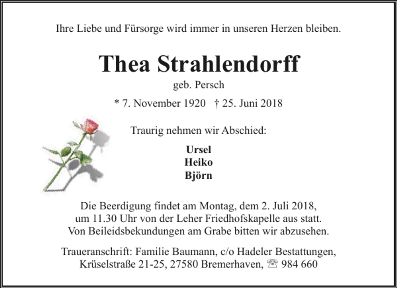 <p>Ihre Liebe und Fürsorge wird immer in unseren Herzen bleiben.</p><p>Thea Strahlendorff<br />geb. Persch</p><p>* 7. November 1920 † 25. Juni 2018<br />Traurig nehmen wir Abschied:<br />Ursel<br />Heiko<br />Björn<br />Die<br />D Beerdigung findet am Montag, dem 2. Juli 2018,<br />um<br />u 11.30 Uhr von der Leher Friedhofskapelle aus statt.<br />Von Beileidsbekundungen am Grabe bitten wir abzusehen.<br />Traueranschrift: Familie Baumann, c/o Hadeler Bestattungen,<br />Krüselstraße 21-25, 27580 Bremerhaven, ' 984 660</p>