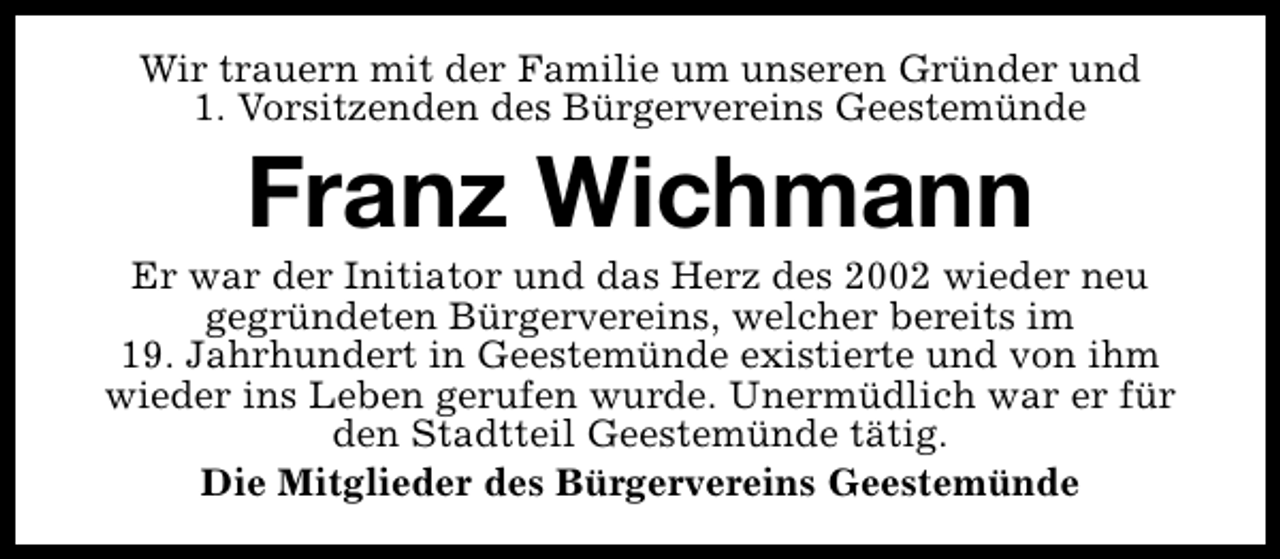 <p>Wir trauern mit der Familie um unseren Gründer und<br />1. Vorsitzenden des Bürgervereins Geestemünde</p><p>Franz Wichmann</p><p>Er war der Initiator und das Herz des 2002 wieder neu<br />gegründeten Bürgervereins, welcher bereits im<br />19. Jahrhundert in Geestemünde existierte und von ihm<br />wieder ins Leben gerufen wurde. Unermüdlich war er für<br />den Stadtteil Geestemünde tätig.<br />Die Mitglieder des Bürgervereins Geestemünde</p>