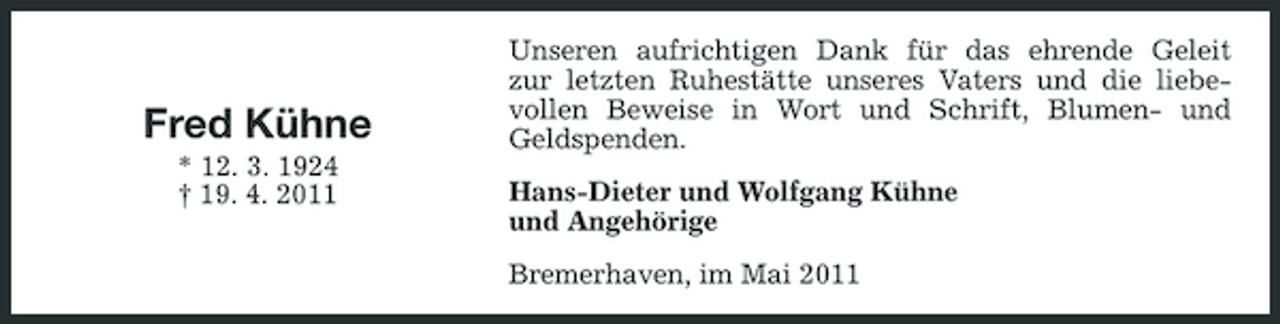 <p>Fred Kühne<br />* 12. 3. 1924 † 19. 4. 2011</p><p>Unseren aufrichtigen Dank für das ehrende Geleit zur letzten Ruhestätte unseres Vaters und die liebevollen Beweise in Wort und Schrift, Blumen- und Geldspenden. Hans-Dieter und Wolfgang Kühne und Angehörige Bremerhaven, im Mai 2011</p>
