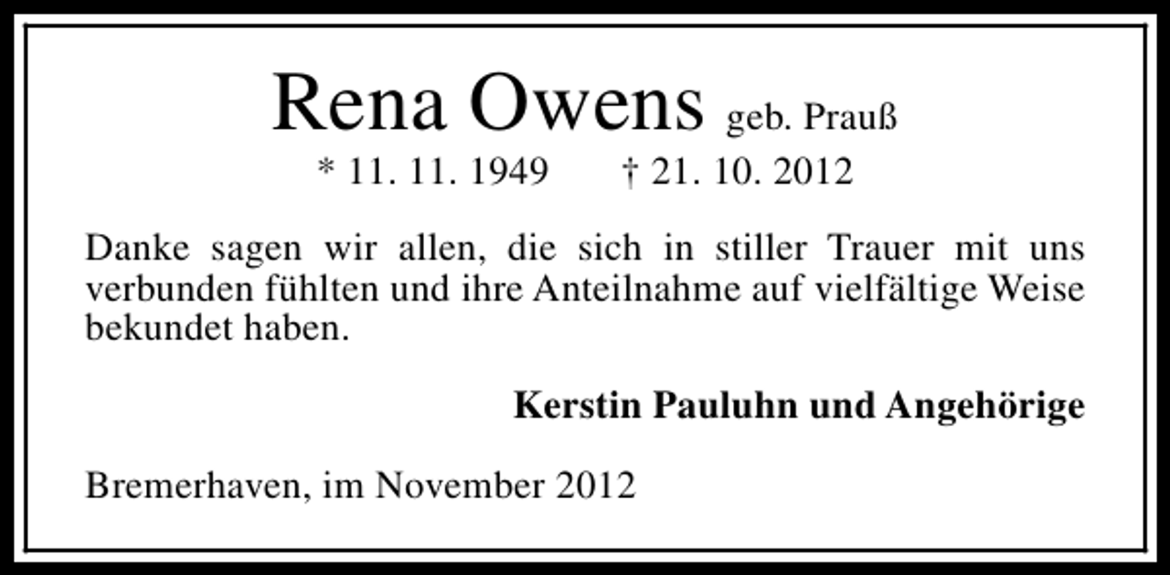<p>Rena Owens geb. Prauß<br />* 11. 11. 1949</p><p>† 21. 10. 2012</p><p>Danke sagen wir allen, die sich in stiller Trauer mit uns<br />verbunden fühlten und ihre Anteilnahme auf vielfältige Weise<br />bekundet haben.<br />Kerstin Pauluhn und Angehörige<br />Bremerhaven, im November 2012</p>