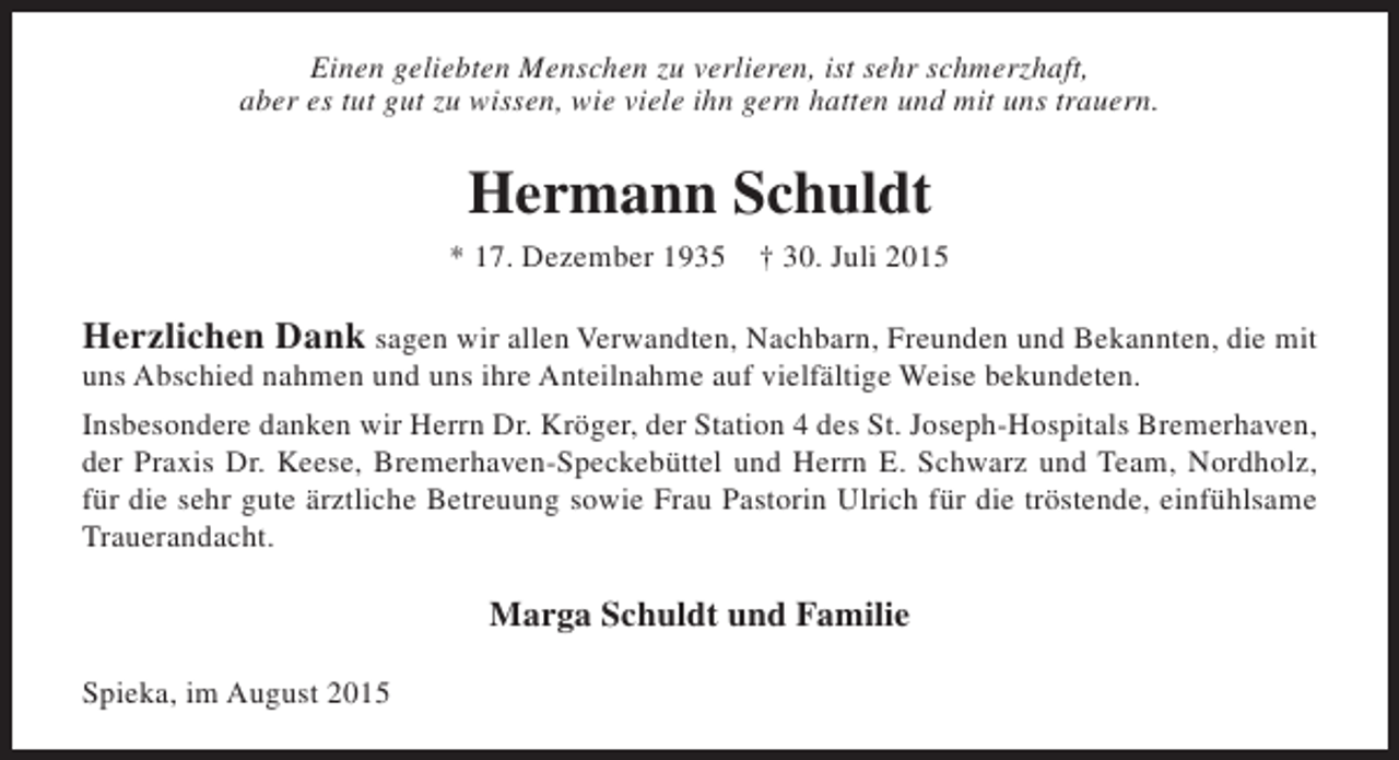 <p>Einen geliebten Menschen zu verlieren, ist sehr schmerzhaft,<br />aber es tut gut zu wissen, wie viele ihn gern hatten und mit uns trauern.</p><p>Hermann Schuldt<br />* 17. Dezember 1935</p><p>† 30. Juli 2015</p><p>Herzlichen Dank sagen wir allen Verwandten, Nachbarn, Freunden und Bekannten, die mit<br />uns Abschied nahmen und uns ihre Anteilnahme auf vielfältige Weise bekundeten.</p><p>Insbesondere danken wir Herrn Dr. Kröger, der Station 4 des St. Joseph-Hospitals Bremerhaven,<br />der Praxis Dr. Keese, Bremerhaven-Speckebüttel und Herrn E. Schwarz und Team, Nordholz,<br />für die sehr gute ärztliche Betreuung sowie Frau Pastorin Ulrich für die tröstende, einfühlsame<br />Trauerandacht.</p><p>Marga Schuldt und Familie<br />Spieka, im August 2015</p>