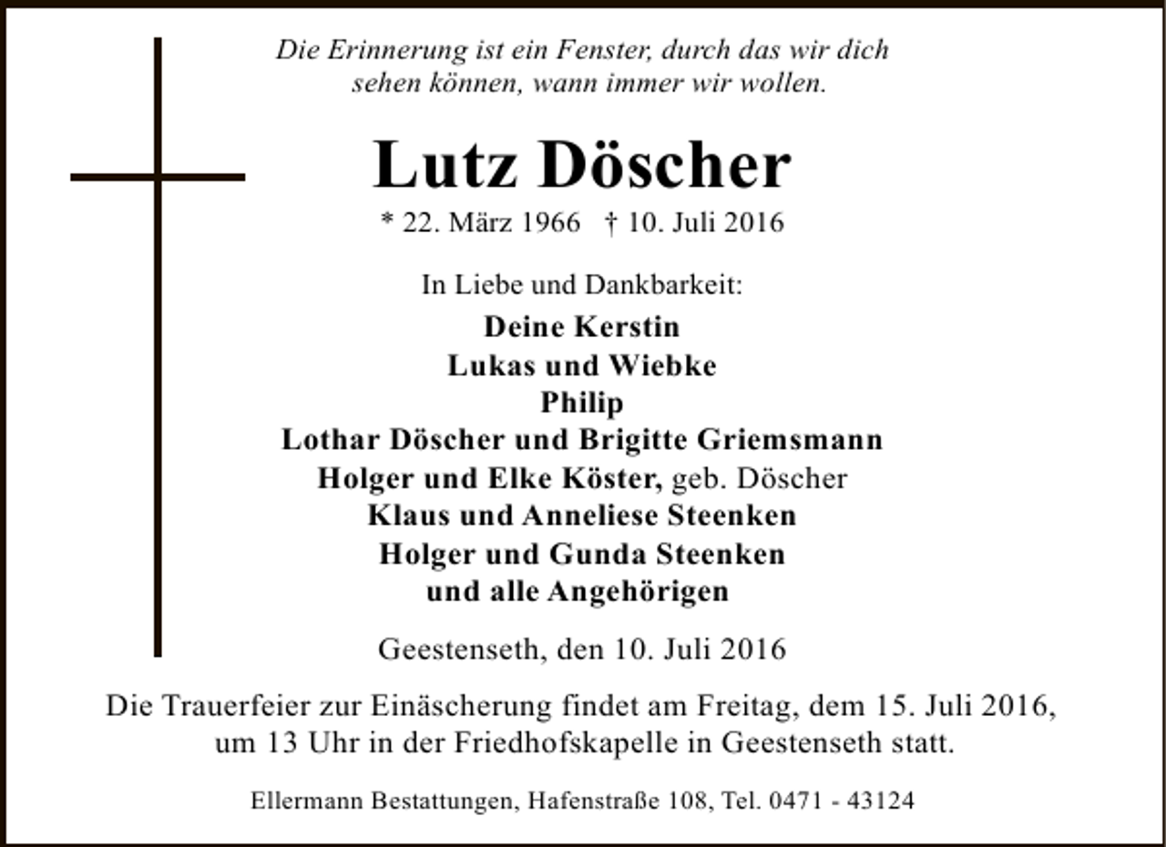 <p>Die Erinnerung ist ein Fenster, durch das wir dich<br />sehen können, wann immer wir wollen.</p><p>Lutz Döscher<br />* 22. März 1966 † 10. Juli 2016<br />In Liebe und Dankbarkeit:</p><p>Deine Kerstin<br />Lukas und Wiebke<br />Philip<br />Lothar Döscher und Brigitte Griemsmann<br />Holger und Elke Köster, geb. Döscher<br />Klaus und Anneliese Steenken<br />Holger und Gunda Steenken<br />und alle Angehörigen<br />Geestenseth, den 10. Juli 2016<br />Die Trauerfeier zur Einäscherung findet am Freitag, dem 15. Juli 2016,<br />um 13 Uhr in der Friedhofskapelle in Geestenseth statt.<br />Ellermann Bestattungen, Hafenstraße 108, Tel. 0471 - 43124</p>