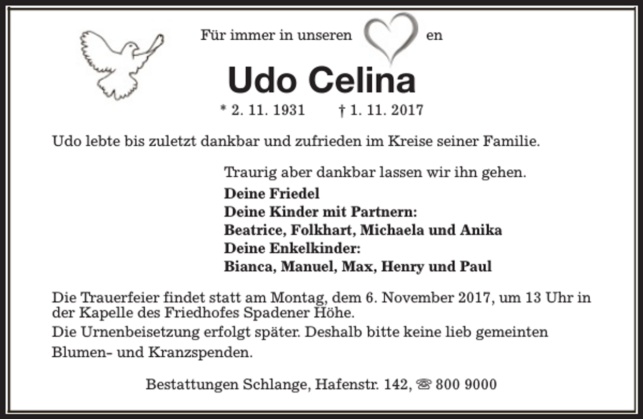 <p>Für immer in unseren</p><p>en</p><p>Udo Celina</p><p>* 2. 11. 1931</p><p>† 1. 11. 2017</p><p>Udo lebte bis zuletzt dankbar und zufrieden im Kreise seiner Familie.<br />Traurig aber dankbar lassen wir ihn gehen.<br />Deine Friedel<br />Deine Kinder mit Partnern:<br />Beatrice, Folkhart, Michaela und Anika<br />Deine Enkelkinder:<br />Bianca, Manuel, Max, Henry und Paul<br />Die Trauerfeier findet statt am Montag, dem 6. November 2017, um 13 Uhr in<br />der Kapelle des Friedhofes Spadener Höhe.<br />Die Urnenbeisetzung erfolgt später. Deshalb bitte keine lieb gemeinten<br />Blumen- und Kranzspenden.<br />Bestattungen Schlange, Hafenstr. 142, s 800 9000</p>
