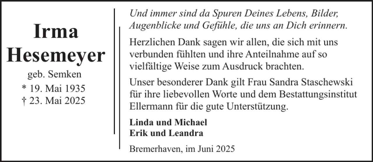 <p>Irma<br />Hesemeyer<br />geb. Semken<br />* 19. Mai 1935<br />† 23. Mai 2025</p><p>Und immer sind da Spuren Deines Lebens, Bilder,<br />Augenblicke und Gefühle, die uns an Dich erinnern.<br />Herzlichen Dank sagen wir allen, die sich mit uns<br />verbunden fühlten und ihre Anteilnahme auf so<br />vielfältige Weise zum Ausdruck brachten.<br />Unser besonderer Dank gilt Frau Sandra Staschewski<br />für ihre liebevollen Worte und dem Bestattungsinstitut<br />Ellermann für die gute Unterstützung.<br />Linda und Michael<br />Erik und Leandra<br />Bremerhaven, im Juni 2025</p>