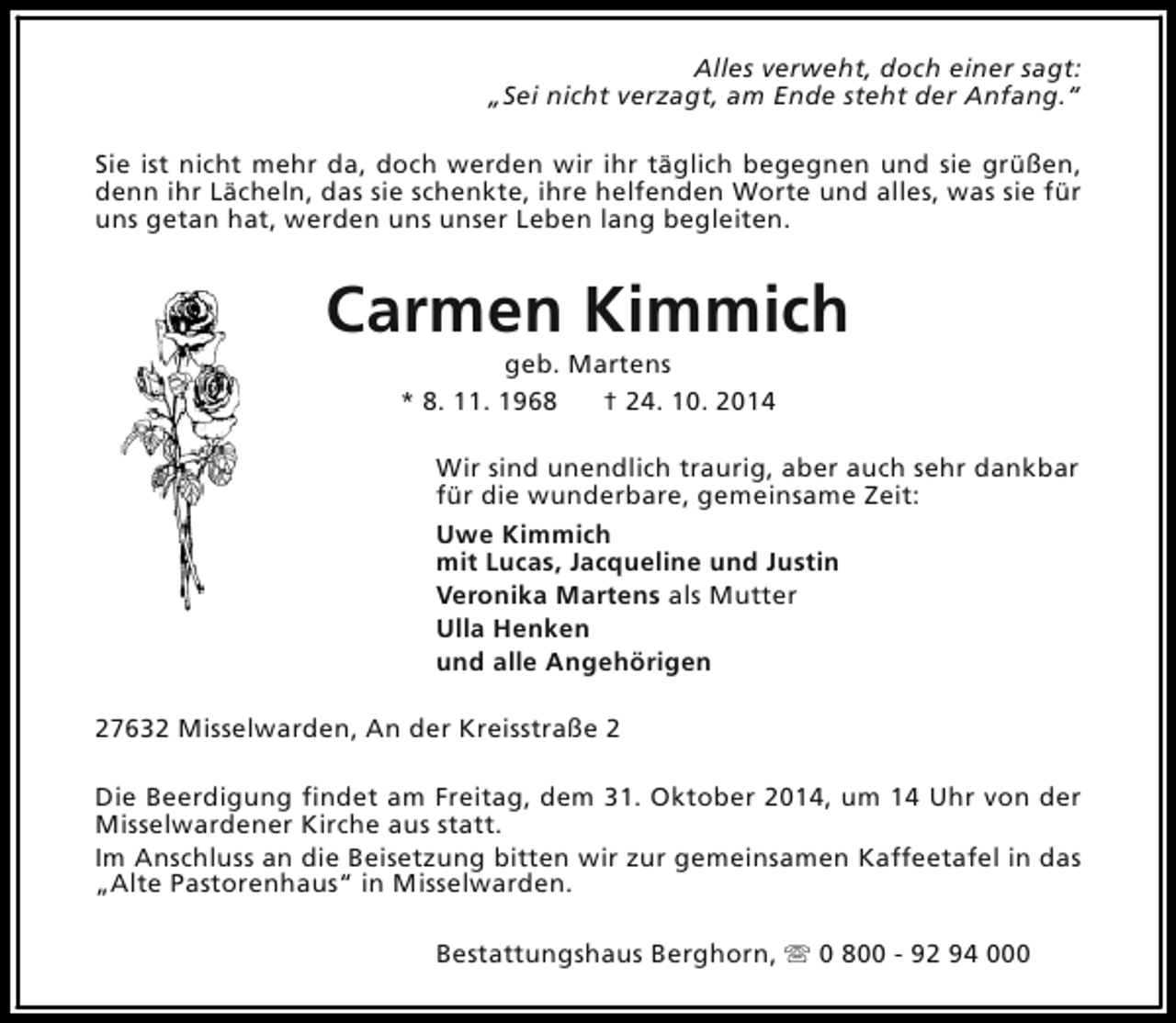 <p>Alles verweht, doch einer sagt:<br />„Sei nicht verzagt, am Ende steht der Anfang.“<br />Sie ist nicht mehr da, doch werden wir ihr täglich begegnen und sie grüßen,<br />denn ihr Lächeln, das sie schenkte, ihre helfenden Worte und alles, was sie für<br />uns getan hat, werden uns unser Leben lang begleiten.</p><p>Carmen Kimmich<br />geb. Martens<br />* 8. 11. 1968<br />† 24. 10. 2014</p><p>Wir sind unendlich traurig, aber auch sehr dankbar<br />für die wunderbare, gemeinsame Zeit:<br />Uwe Kimmich<br />mit Lucas, Jacqueline und Justin<br />Veronika Martens als Mutter<br />Ulla Henken<br />und alle Angehörigen<br />27632 Misselwarden, An der Kreisstraße 2<br />Die Beerdigung findet am Freitag, dem 31. Oktober 2014, um 14 Uhr von der<br />Misselwardener Kirche aus statt.<br />Im Anschluss an die Beisetzung bitten wir zur gemeinsamen Kaffeetafel in das<br />„Alte Pastorenhaus“ in Misselwarden.<br />Bestattungshaus Berghorn, s 0 800 - 92 94 000</p>