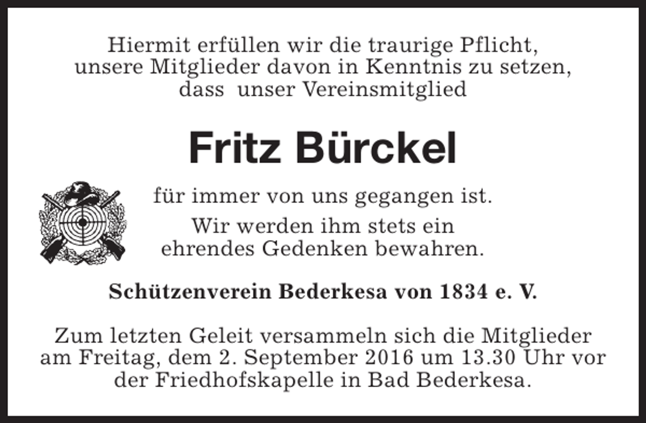 <p>Hiermit erfüllen wir die traurige Pflicht,<br />unsere Mitglieder davon in Kenntnis zu setzen,<br />dass unser Vereinsmitglied</p><p>Fritz Bürckel<br />für immer von uns gegangen ist.<br />Wir werden ihm stets ein<br />ehrendes Gedenken bewahren.<br />Schützenverein Bederkesa von 1834 e. V.<br />Zum letzten Geleit versammeln sich die Mitglieder<br />am Freitag, dem 2. September 2016 um 13.30 Uhr vor<br />der Friedhofskapelle in Bad Bederkesa.</p>