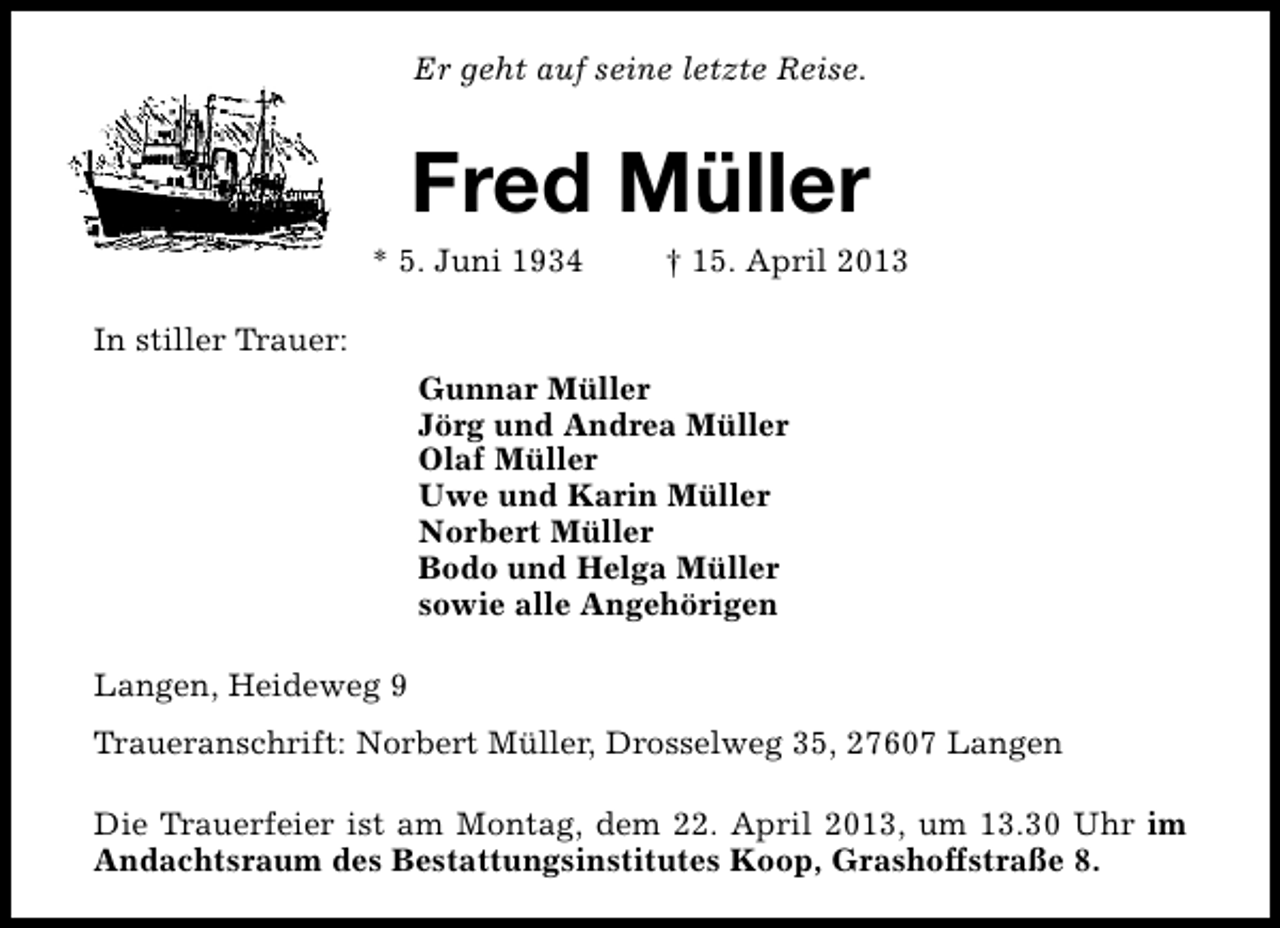 <p>Er geht auf seine letzte Reise.</p><p>Fred Müller</p><p>* 5. Juni 1934</p><p>† 15. April 2013</p><p>In stiller Trauer:<br />Gunnar Müller<br />Jörg und Andrea Müller<br />Olaf Müller<br />Uwe und Karin Müller<br />Norbert Müller<br />Bodo und Helga Müller<br />sowie alle Angehörigen<br />Langen, Heideweg 9<br />Traueranschrift: Norbert Müller, Drosselweg 35, 27607 Langen<br />Die Trauerfeier ist am Montag, dem 22. April 2013, um 13.30 Uhr im<br />Andachtsraum des Bestattungsinstitutes Koop, Grashoffstraße 8.</p>