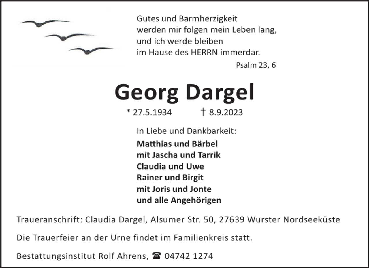 <p>Gutes und Barmherzigkeit<br />werden mir folgen mein Leben lang,<br />und ich werde bleiben<br />im Hause des HERRN immerdar.<br />Psalm 23, 6</p><p>Georg Dargel<br />* 27.5.1934</p><p>† 8.9.2023</p><p>In Liebe und Dankbarkeit:<br />Ma©hias und Bärbel<br />mit Jascha und Tarrik<br />Claudia und Uwe<br />Rainer und Birgit<br />mit Joris und Jonte<br />und alle Angehörigen<br />Traueranschrift: Claudia Dargel, Alsumer Str. 50, 27639 Wurster Nordseeküste<br />Die Trauerfeier an der Urne findet im Familienkreis statt.<br />Bestattungsinstitut Rolf Ahrens,  04742 1274</p>