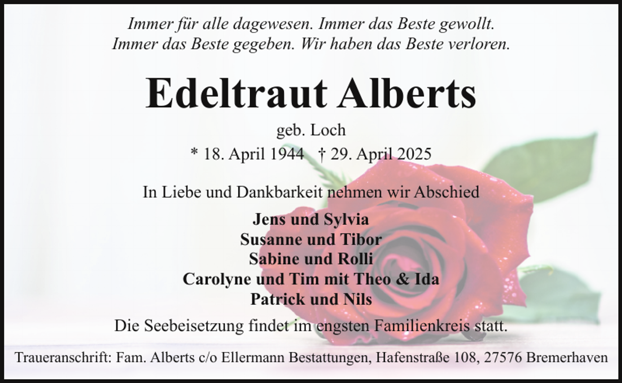 <p>Immer für alle dagewesen. Immer das Beste gewollt.<br />Immer das Beste gegeben. Wir haben das Beste verloren.</p><p>Edeltraut Alberts<br />geb. Loch<br />* 18. April 1944 † 29. April 2025</p><p>In Liebe und Dankbarkeit nehmen wir Abschied<br />Jens und Sylvia<br />Susanne und Tibor<br />Sabine und Rolli<br />Carolyne und Tim mit Theo &amp; Ida<br />Patrick und Nils<br />Die Seebeisetzung findet im engsten Familienkreis statt.<br />Traueranschrift: Fam. Alberts c/o Ellermann Bestattungen, Hafenstraße 108, 27576 Bremerhaven</p>