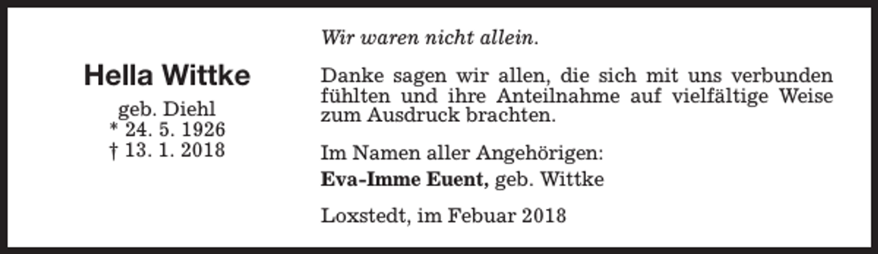<p>Wir waren nicht allein.</p><p>Hella Wittke<br />geb. Diehl<br />* 24. 5. 1926<br />† 13. 1. 2018</p><p>Danke sagen wir allen, die sich mit uns verbunden<br />fühlten und ihre Anteilnahme auf vielfältige Weise<br />zum Ausdruck brachten.<br />Im Namen aller Angehörigen:<br />Eva-Imme Euent, geb. Wittke<br />Loxstedt, im Febuar 2018</p>