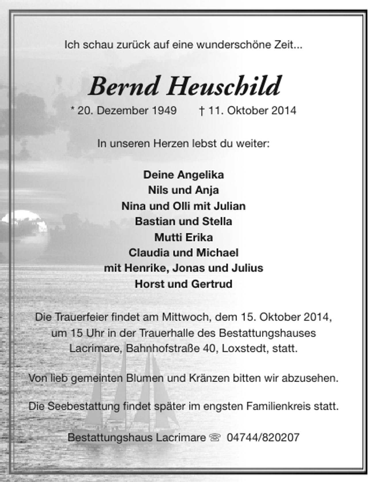 <p>Ich schau zurück auf eine wunderschöne Zeit...</p><p>Bernd Heuschild</p><p>* 20. Dezember 1949</p><p>† 11. Oktober 2014</p><p>In unseren Herzen lebst du weiter:<br />Deine Angelika<br />Nils und Anja<br />Nina und Olli mit Julian<br />Bastian und Stella<br />Mutti Erika<br />Claudia und Michael<br />mit Henrike, Jonas und Julius<br />Horst und Gertrud<br />Die Trauerfeier findet am Mittwoch, dem 15. Oktober 2014,<br />um 15 Uhr in der Trauerhalle des Bestattungshauses<br />Lacrimare, Bahnhofstraße 40, Loxstedt, statt.<br />Von lieb gemeinten Blumen und Kränzen bitten wir abzusehen.<br />Die Seebestattung findet später im engsten Familienkreis statt.<br />Bestattungshaus Lacrimare s 04744/820207</p>