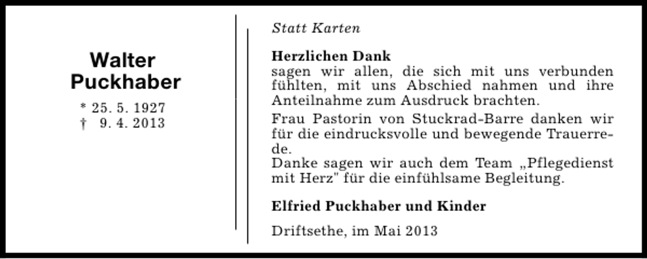 <p>Statt Karten</p><p>Walter<br />Puckhaber<br />* 25. 5. 1927<br />† 9. 4. 2013</p><p>Herzlichen Dank<br />sagen wir allen, die sich mit uns verbunden<br />fühlten, mit uns Abschied nahmen und ihre<br />Anteilnahme zum Ausdruck brachten.<br />Frau Pastorin von Stuckrad-Barre danken wir<br />für die eindrucksvolle und bewegende Trauerrede.<br />Danke sagen wir auch dem Team „Pflegedienst<br />mit Herz" für die einfühlsame Begleitung.<br />Elfried Puckhaber und Kinder<br />Driftsethe, im Mai 2013</p>
