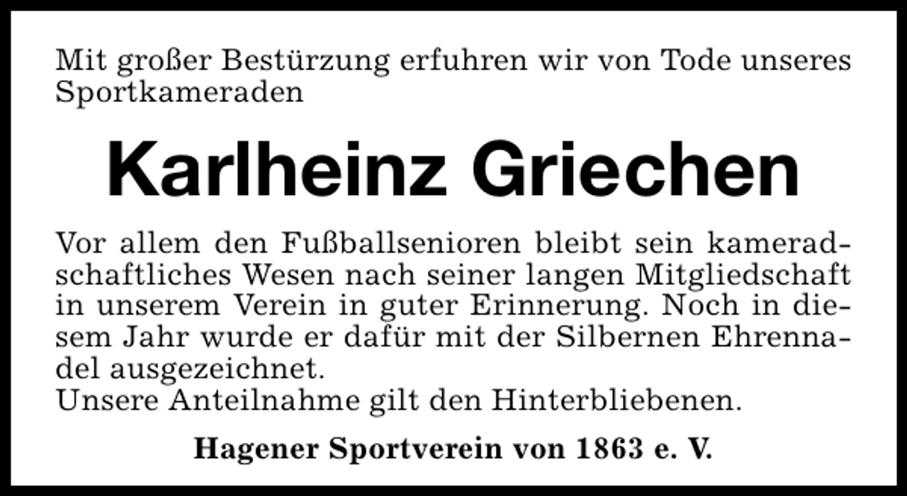 <p>Mit großer Bestürzung erfuhren wir von Tode unseres<br />Sportkameraden</p><p>Karlheinz Griechen<br />Vor allem den Fußballsenioren bleibt sein kameradschaftliches Wesen nach seiner langen Mitgliedschaft<br />in unserem Verein in guter Erinnerung. Noch in diesem Jahr wurde er dafür mit der Silbernen Ehrennadel ausgezeichnet.<br />Unsere Anteilnahme gilt den Hinterbliebenen.<br />Hagener Sportverein von 1863 e. V.</p>