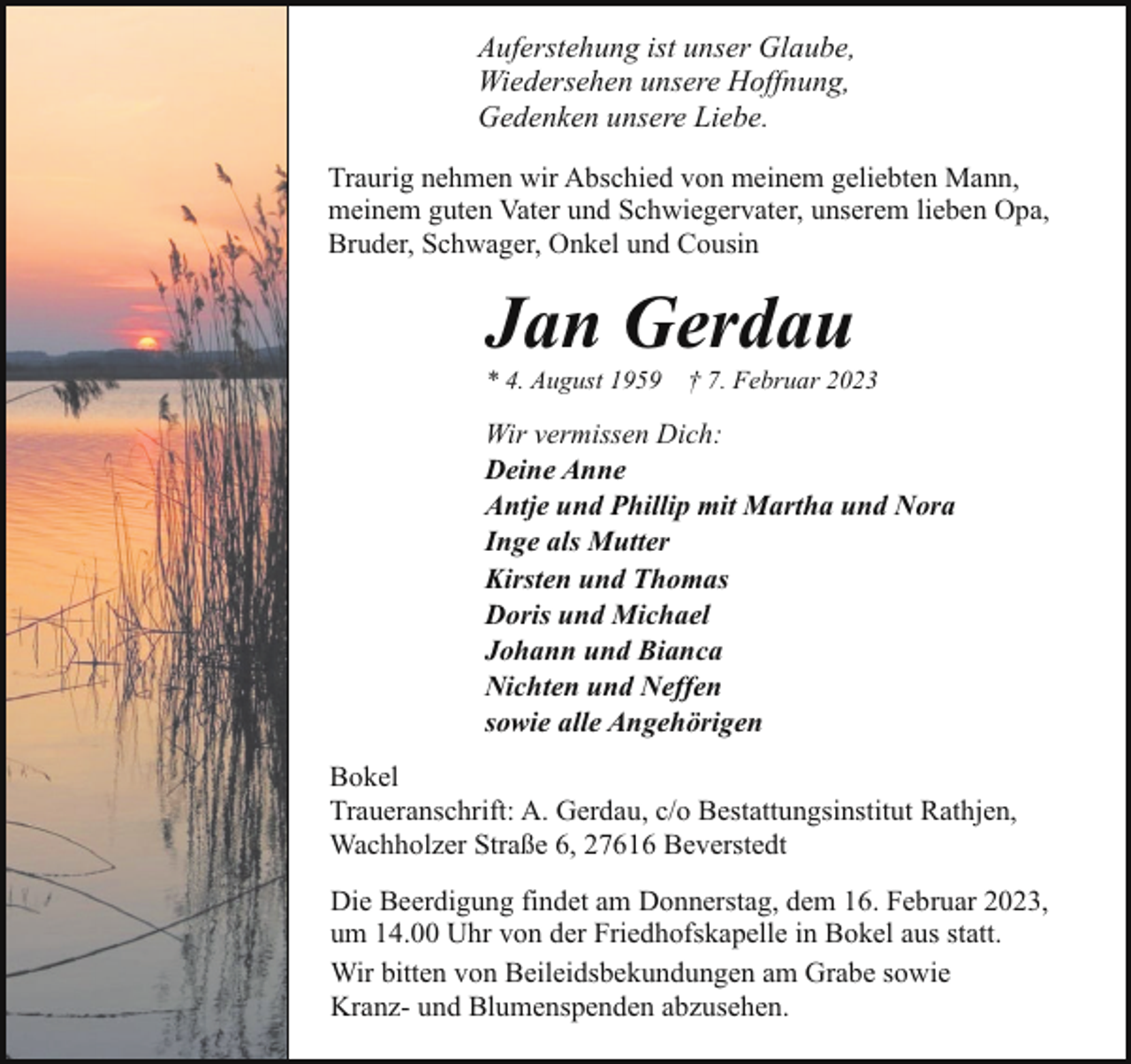 <p>Auferstehung ist unser Glaube,<br />Wiedersehen unsere Hoffnung,<br />Gedenken unsere Liebe.<br />Traurig nehmen wir Abschied von meinem geliebten Mann,<br />meinem guten Vater und Schwiegervater, unserem lieben Opa,<br />Bruder, Schwager, Onkel und Cousin</p><p>Jan Gerdau<br />* 4. August 1959</p><p>† 7. Februar 2023</p><p>Wir vermissen Dich:<br />Deine Anne<br />Antje und Phillip mit Martha und Nora<br />Inge als Mutter<br />Kirsten und Thomas<br />Doris und Michael<br />Johann und Bianca<br />Nichten und Neffen<br />sowie alle Angehörigen<br />Bokel<br />Traueranschrift: A. Gerdau, c/o Bestattungsinstitut Rathjen,<br />Wachholzer Straße 6, 27616 Beverstedt<br />Die Beerdigung findet am Donnerstag, dem 16. Februar 2023,<br />um 14.00 Uhr von der Friedhofskapelle in Bokel aus statt.<br />Wir bitten von Beileidsbekundungen am Grabe sowie<br />Kranz- und Blumenspenden abzusehen.</p>