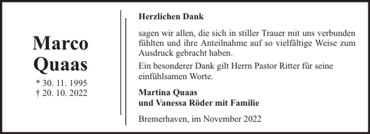 <p>Herzlichen Dank</p><p>Marco<br />Quaas<br />* 30. 11. 1995<br />† 20. 10. 2022</p><p>sagen wir allen, die sich in stiller Trauer mit uns verbunden<br />fühlten und ihre Anteilnahme auf so vielfältige Weise zum<br />Ausdruck gebracht haben.<br />Ein besonderer Dank gilt Herrn Pastor Ritter für seine<br />einfühlsamen Worte.<br />Martina Quaas<br />und Vanessa Röder mit Familie<br />Bremerhaven, im November 2022</p>