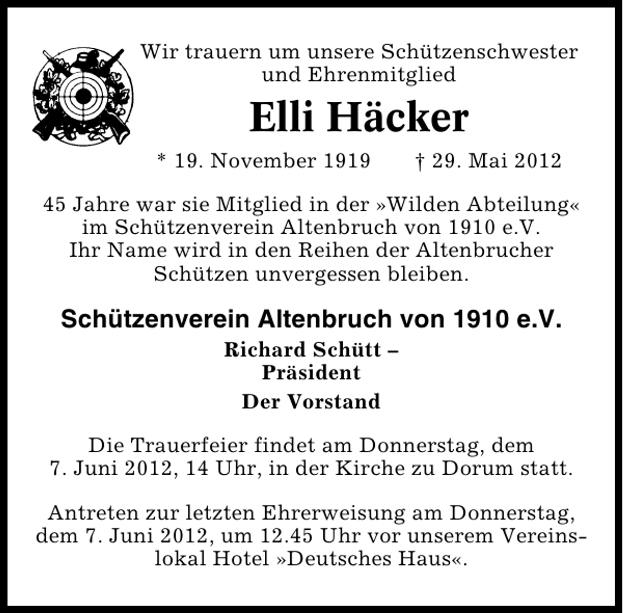 <p>Wir trauern um unsere Schützenschwester<br />und Ehrenmitglied</p><p>Elli Häcker<br />* 19. November 1919</p><p>† 29. Mai 2012</p><p>45 Jahre war sie Mitglied in der »Wilden Abteilung«<br />im Schützenverein Altenbruch von 1910 e.V.<br />Ihr Name wird in den Reihen der Altenbrucher<br />Schützen unvergessen bleiben.</p><p>Schützenverein Altenbruch von 1910 e.V.<br />Richard Schütt –<br />Präsident<br />Der Vorstand</p><p>Die Trauerfeier findet am Donnerstag, dem<br />7. Juni 2012, 14 Uhr, in der Kirche zu Dorum statt.<br />Antreten zur letzten Ehrerweisung am Donnerstag,<br />dem 7. Juni 2012, um 12.45 Uhr vor unserem Vereins�<br />lokal Hotel »Deutsches Haus«.</p>