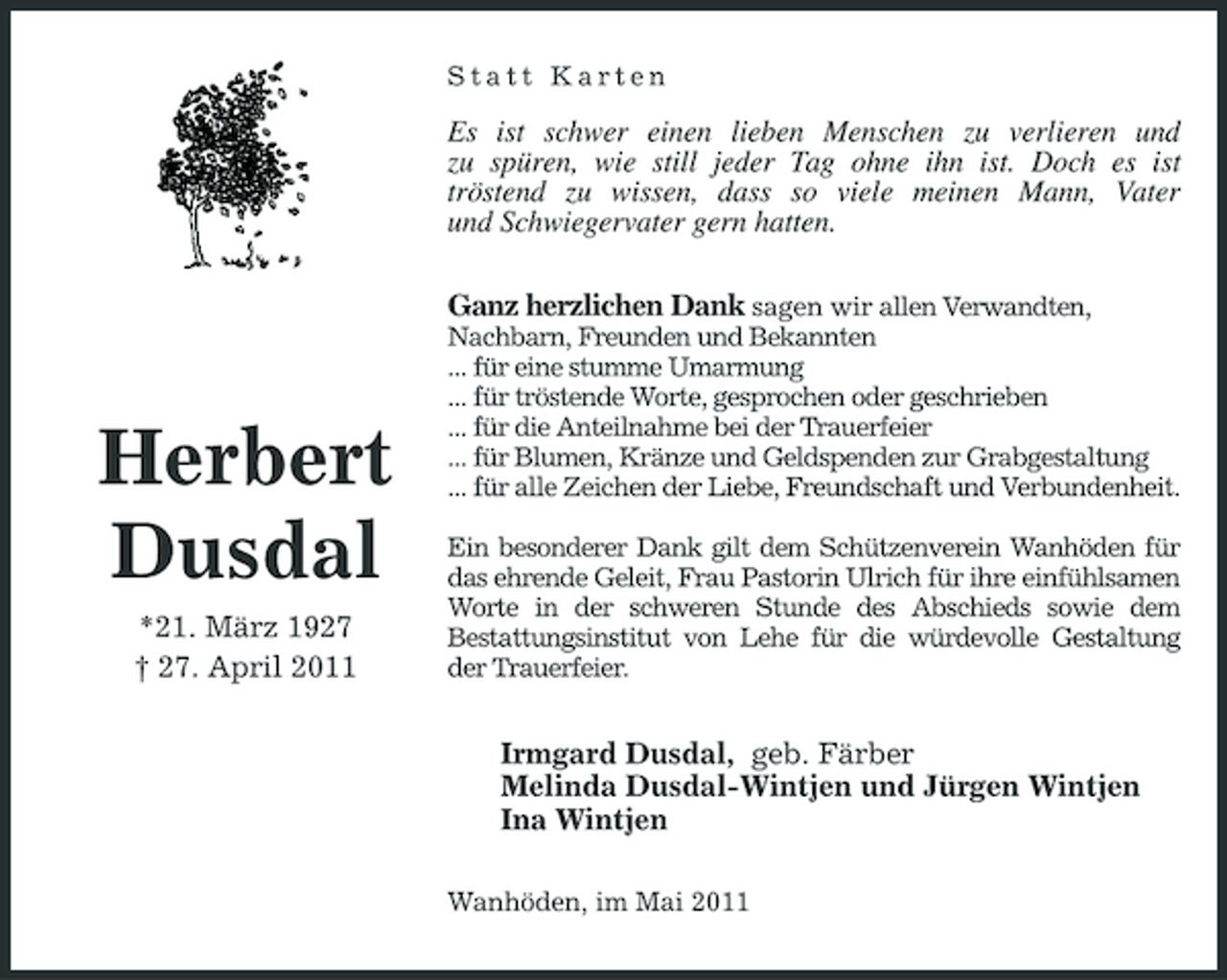 <p>Statt Karten</p><p>Es ist schwer einen lieben Menschen zu verlieren und zu spüren, wie still jeder Tag ohne ihn ist. Doch es ist tröstend zu wissen, dass so viele meinen Mann, Vater und Schwiegervater gern hatten. Ganz herzlichen Dank sagen wir allen Verwandten,<br />Nachbarn, Freunden und Bekannten ... für eine stumme Umarmung ... für tröstende Worte, gesprochen oder geschrieben ... für die Anteilnahme bei der Trauerfeier ... für Blumen, Kränze und Geldspenden zur Grabgestaltung ... für alle Zeichen der Liebe, Freundschaft und Verbundenheit. Ein besonderer Dank gilt dem Schützenverein Wanhöden für das ehrende Geleit, Frau Pastorin Ulrich für ihre einfühlsamen Worte in der schweren Stunde des Abschieds sowie dem Bestattungsinstitut von Lehe für die würdevolle Gestaltung der Trauerfeier.</p><p>Herbert Dusdal<br />*21. März 1927 † 27. April 2011</p><p>Irmgard Dusdal, geb. Färber Melinda Dusdal-Wintjen und Jürgen Wintjen Ina Wintjen<br />Wanhöden, im Mai 2011</p>