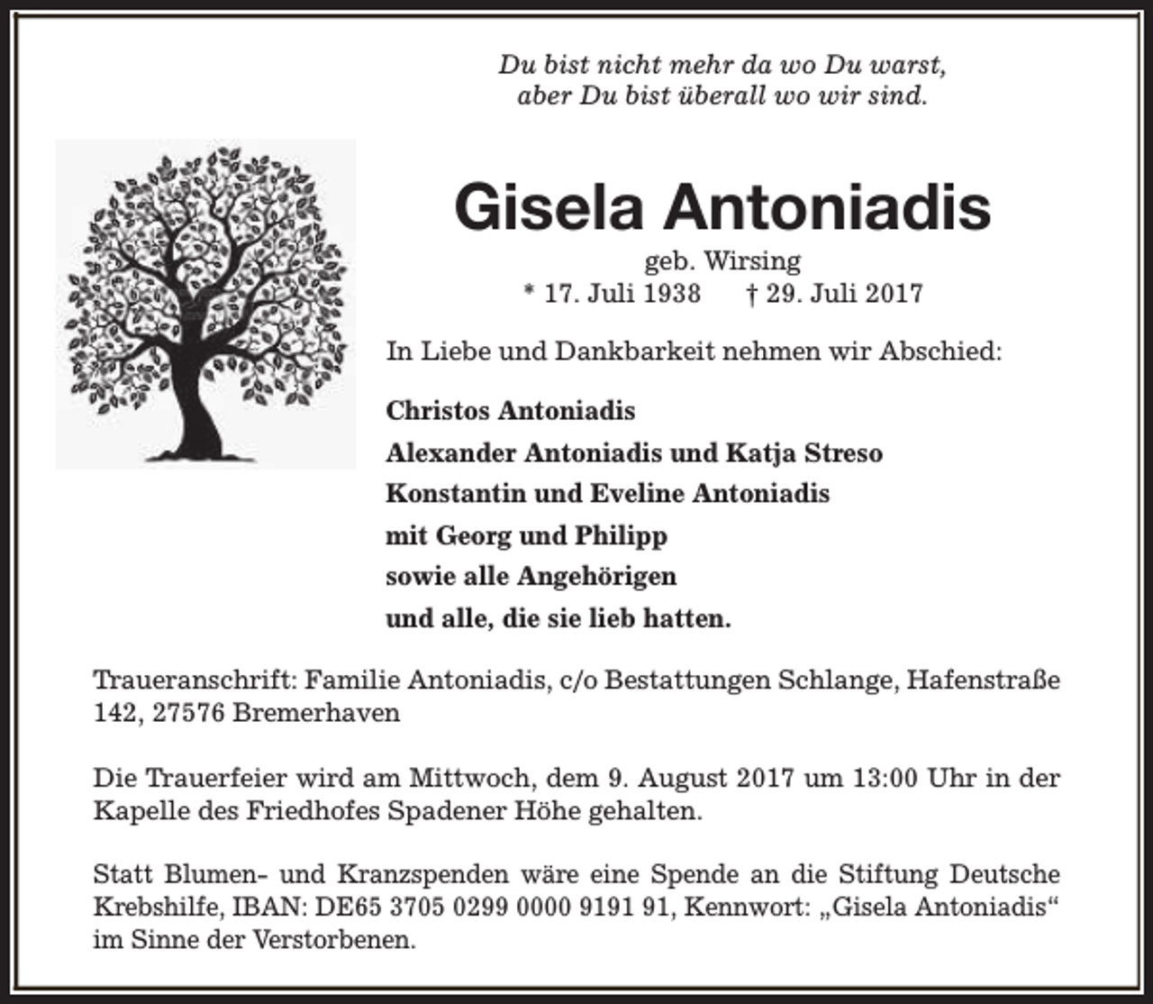 <p>Du bist nicht mehr da wo Du warst,<br />aber Du bist überall wo wir sind.</p><p>Gisela Antoniadis<br />geb. Wirsing<br />* 17. Juli 1938<br />† 29. Juli 2017</p><p>In Liebe und Dankbarkeit nehmen wir Abschied:<br />Christos Antoniadis<br />Alexander Antoniadis und Katja Streso<br />Konstantin und Eveline Antoniadis<br />mit Georg und Philipp<br />sowie alle Angehörigen<br />und alle, die sie lieb hatten.<br />Traueranschrift: Familie Antoniadis, c/o Bestattungen Schlange, Hafenstraße<br />142, 27576 Bremerhaven<br />Die Trauerfeier wird am Mittwoch, dem 9. August 2017 um 13:00 Uhr in der<br />Kapelle des Friedhofes Spadener Höhe gehalten.<br />Statt Blumen- und Kranzspenden wäre eine Spende an die Stiftung Deutsche<br />Krebshilfe, IBAN: DE65 3705 0299 0000 91, Kennwort: „Gisela Antoniadis“<br />im Sinne der Verstorbenen.</p>