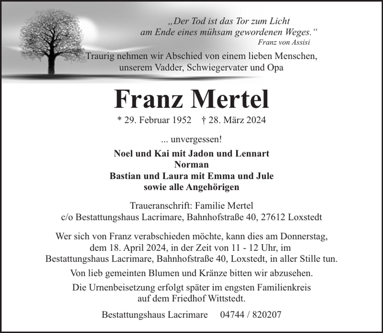 <p>„Der Tod ist das Tor zum Licht<br />am Ende eines mühsam gewordenen Weges.“<br />Franz von Assisi</p><p>Traurig nehmen wir Abschied von einem lieben Menschen,<br />unserem Vadder, Schwiegervater und Opa</p><p>Franz Mertel<br />* 29. Februar 1952</p><p>† 28. März 2024</p><p>... unvergessen!<br />Noel und Kai mit Jadon und Lennart<br />Norman<br />Bastian und Laura mit Emma und Jule<br />sowie alle Angehörigen<br />Traueranschrift: Familie Mertel<br />c/o Bestattungshaus Lacrimare, Bahnhofstraße 40, 27612 Loxstedt<br />Wer sich von Franz verabschieden möchte, kann dies am Donnerstag,<br />dem 18. April 2024, in der Zeit von 11 - 12 Uhr, im<br />Bestattungshaus Lacrimare, Bahnhofstraße 40, Loxstedt, in aller Stille tun.<br />Von lieb gemeinten Blumen und Kränze bitten wir abzusehen.<br />Die Urnenbeisetzung erfolgt später im engsten Familienkreis<br />auf dem Friedhof Wittstedt.<br />Bestattungshaus Lacrimare</p><p>04744 / 820207</p>