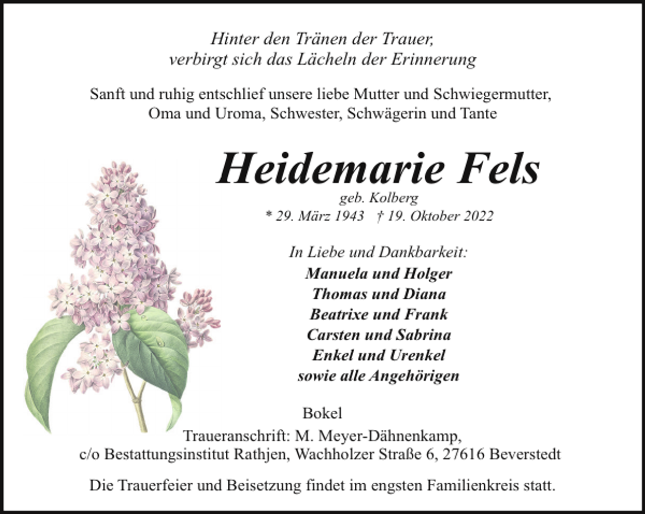 <p>Hinter den Tränen der Trauer,<br />verbirgt sich das Lächeln der Erinnerung<br />Sanft und ruhig entschlief unsere liebe Mutter und Schwiegermutter,<br />Oma und Uroma, Schwester, Schwägerin und Tante</p><p>Heidemarie Fels<br />H<br />geb. Kolberg<br />* 29. März 1943 † 19. Oktober 2022</p><p>In Liebe und Dankbarkeit:<br />Manuela und Holger<br />Thomas und Diana<br />Beatrixe und Frank<br />Carsten und Sabrina<br />Enkel und Urenkel<br />sowie alle Angehörigen<br />Bokel<br />Traue<br />Traueranschrift:<br />M. Meyer-Dähnenkamp,<br />c/o Bestattungsinstitut Rathjen, Wachholzer Straße 6, 27616 Beverstedt<br />Die Trauerfeier und Beisetzung findet im engsten Familienkreis statt.</p>