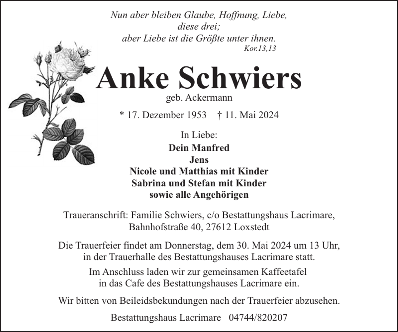 <p>Nun aber bleiben Glaube, Hoffnung, Liebe,<br />diese drei;<br />aber Liebe ist die Größte unter ihnen.<br />Kor.13,13</p><p>Anke Schwiers<br />geb. Ackermann</p><p>* 17. Dezember 1953</p><p>† 11. Mai 2024</p><p>In Liebe:<br />Dein Manfred<br />Jens<br />Nicole und Matthias mit Kinder<br />Sabrina und Stefan mit Kinder<br />sowie alle Angehörigen<br />Traueranschrift: Familie Schwiers, c/o Bestattungshaus Lacrimare,<br />Bahnhofstraße 40, 27612 Loxstedt<br />Die Trauerfeier findet am Donnerstag, dem 30. Mai 2024 um 13 Uhr,<br />in der Trauerhalle des Bestattungshauses Lacrimare statt.<br />Im Anschluss laden wir zur gemeinsamen Kaffeetafel<br />in das Cafe des Bestattungshauses Lacrimare ein.<br />Wir bitten von Beileidsbekundungen nach der Trauerfeier abzusehen.<br />Bestattungshaus Lacrimare 04744/820207</p>