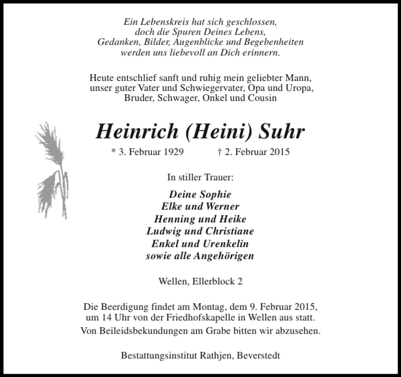<p>Ein Lebenskreis hat sich geschlossen,<br />doch die Spuren Deines Lebens,<br />Gedanken, Bilder, Augenblicke und Begebenheiten<br />werden uns liebevoll an Dich erinnern.<br />Heute entschlief sanft und ruhig mein geliebter Mann,<br />unser guter Vater und Schwiegervater, Opa und Uropa,<br />Bruder, Schwager, Onkel und Cousin</p><p>Heinrich (Heini) Suhr<br />* 3. Februar 1929</p><p>† 2. Februar 2015</p><p>In stiller Trauer:</p><p>Deine Sophie<br />Elke und Werner<br />Henning und Heike<br />Ludwig und Christiane<br />Enkel und Urenkelin<br />sowie alle Angehörigen<br />Wellen, Ellerblock 2<br />Die Beerdigung findet am Montag, dem 9. Februar 2015,<br />um 14 Uhr von der Friedhofskapelle in Wellen aus statt.<br />Von Beileidsbekundungen am Grabe bitten wir abzusehen.<br />Bestattungsinstitut Rathjen, Beverstedt</p>