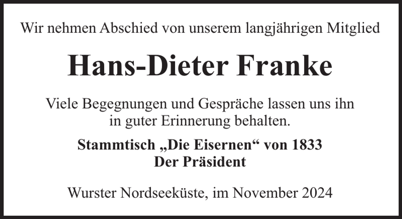 <p>Wir nehmen Abschied von unserem langjährigen Mitglied</p><p>Hans-Dieter Franke<br />Viele Begegnungen und Gespräche lassen uns ihn<br />in guter Erinnerung behalten.<br />Stammtisch „Die Eisernen“ von 1833<br />Der Präsident<br />Wurster Nordseeküste, im November 2024</p>