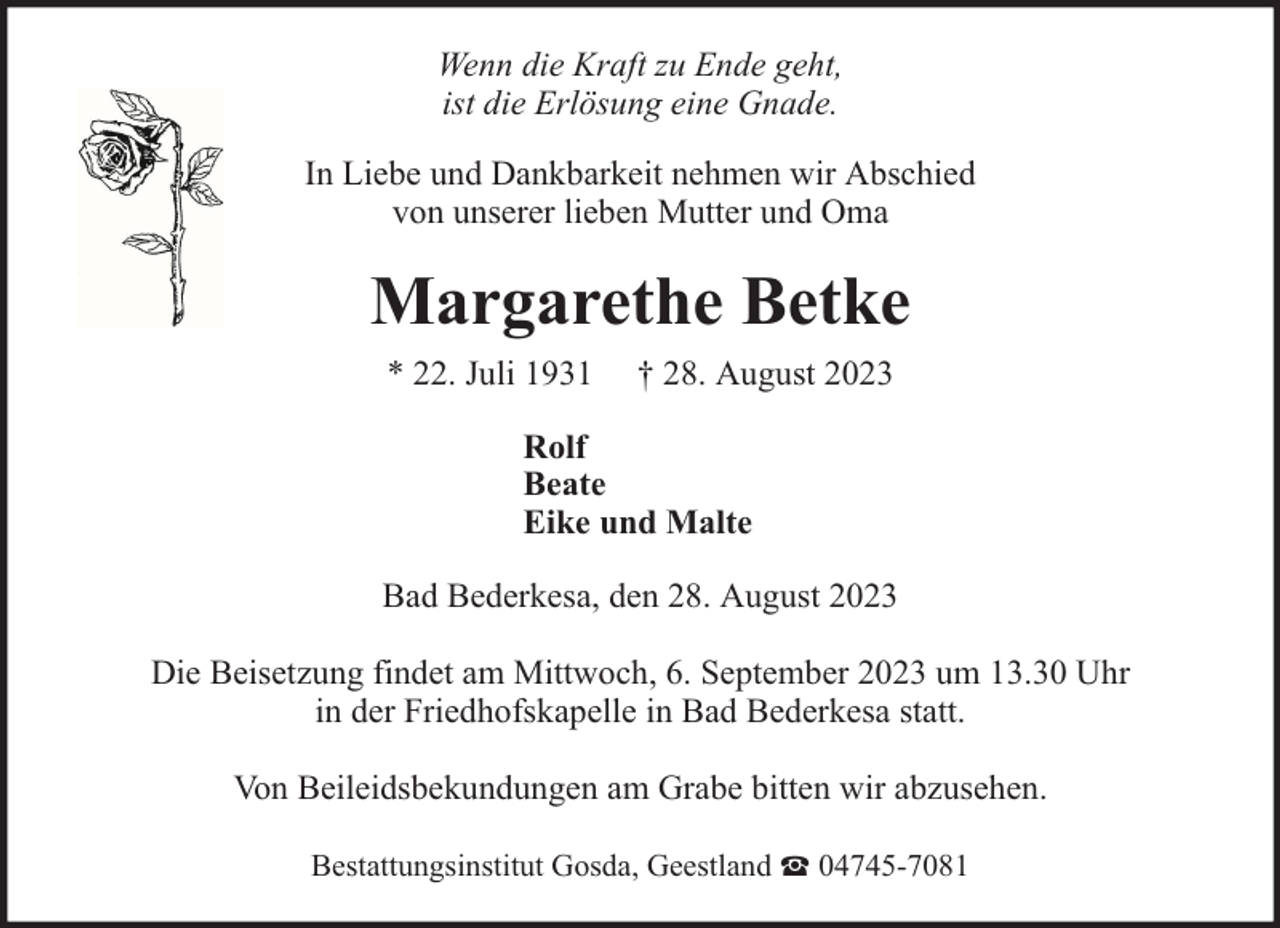 <p>Wenn die Kraft zu Ende geht,<br />ist die Erlösung eine Gnade.<br />In Liebe und Dankbarkeit nehmen wir Abschied<br />von unserer lieben Mutter und Oma</p><p>Margarethe Betke<br />* 22. Juli 1931</p><p>† 28. August 2023</p><p>Rolf<br />Beate<br />Eike und Malte<br />Bad Bederkesa, den 28. August 2023<br />Die Beisetzung findet am Mittwoch, 6. September 2023 um 13.30 Uhr<br />in der Friedhofskapelle in Bad Bederkesa statt.<br />Von Beileidsbekundungen am Grabe bitten wir abzusehen.<br />Bestattungsinstitut Gosda, Geestland</p><p>04745-7081</p>