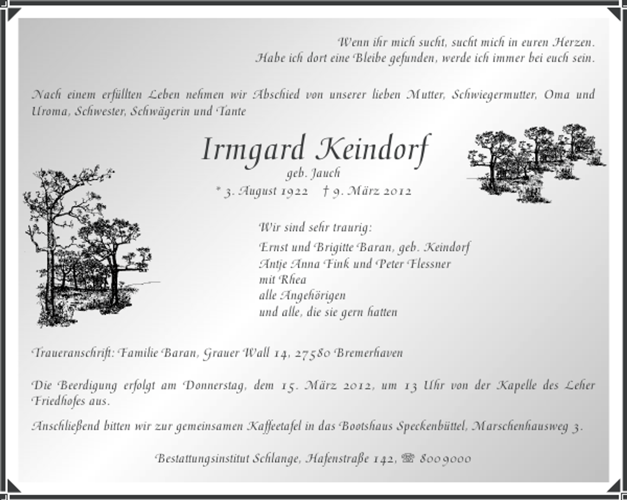 <p>Wenn ihr mich sucht, sucht mich in euren Herzen.<br />Habe ich dort eine Bleibe gefunden, werde ich immer bei euch sein.<br />Nach einem erfüllten Leben nehmen wir Abschied von unserer lieben Mutter, Schwiegermutter, Oma und<br />Uroma, Schwester, Schwägerin und Tante</p><p>Irmgard Jauch<br />Keindorf<br />geb.<br />* 3. August 1922</p><p>† 9. März 2012</p><p>Wir sind sehr traurig:<br />Ernst und Brigitte Baran, geb. Keindorf<br />Antje Anna Fink und Peter Flessner<br />mit Rhea<br />alle Angehörigen<br />und alle, die sie gern hatten<br />Traueranschrift: Familie Baran, Grauer Wall 14, 27580 Bremerhaven<br />Die Beerdigung erfolgt am Donnerstag, dem 15. März 2012, um 13 Uhr von der Kapelle des Leher<br />Friedhofes aus.<br />Anschließend bitten wir zur gemeinsamen Kaffeetafel in das Bootshaus Speckenbüttel, Marschenhausweg 3.<br />Bestattungsinstitut Schlange, Hafenstraße 142, 800 9000</p>
