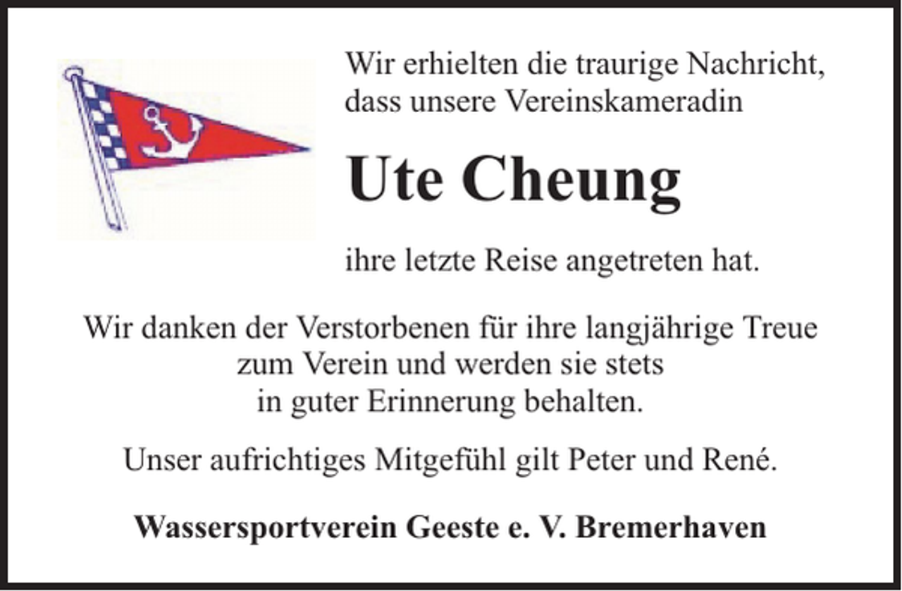 <p>Wir erhielten die traurige Nachricht,<br />dass unsere Vereinskameradin</p><p>Ute Cheung<br />ihre letzte Reise angetreten hat.<br />Wir danken der Verstorbenen für ihre langjährige Treue<br />zum Verein und werden sie stets<br />in guter Erinnerung behalten.<br />Unser aufrichtiges Mitgefühl gilt Peter und René.<br />Wassersportverein Geeste e. V. Bremerhaven</p>