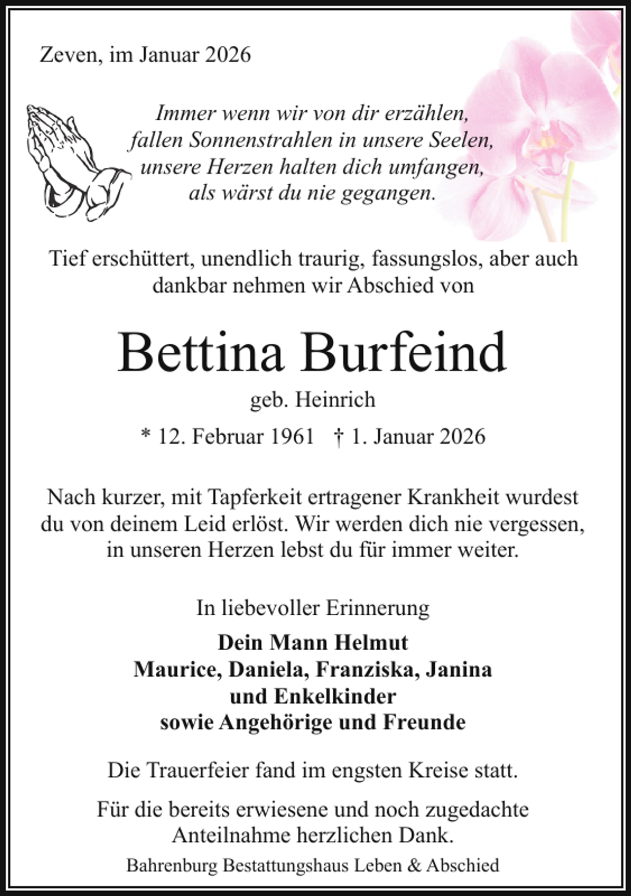 <p>Zeven, im Januar 2026<br />Immer wenn wir von dir erzählen,<br />ffallen Sonnenstrahlen in unsere Seelen,<br />unsere Herzen halten dich umfangen,<br />als wärst du nie gegangen.<br />Tief erschüttert, unendlich traurig, fassungslos, aber auch<br />dankbar nehmen wir Abschied von</p><p>Bettina Burfeind<br />geb. Heinrich</p><p>* 12. Februar 1961 † 1. Januar 2026<br />Nach kurzer, mit Tapferkeit ertragener Krankheit wurdest<br />du von deinem Leid erlöst. Wir werden dich nie vergessen,<br />in unseren Herzen lebst du für immer weiter.<br />In liebevoller Erinnerung<br />Dein Mann Helmut<br />Maurice, Daniela, Franziska, Janina<br />und Enkelkinder<br />sowie Angehörige und Freunde<br />Die Trauerfeier fand im engsten Kreise statt.<br />Für die bereits erwiesene und noch zugedachte<br />Anteilnahme herzlichen Dank.<br />Bahrenburg Bestattungshaus Leben &amp; Abschied</p>