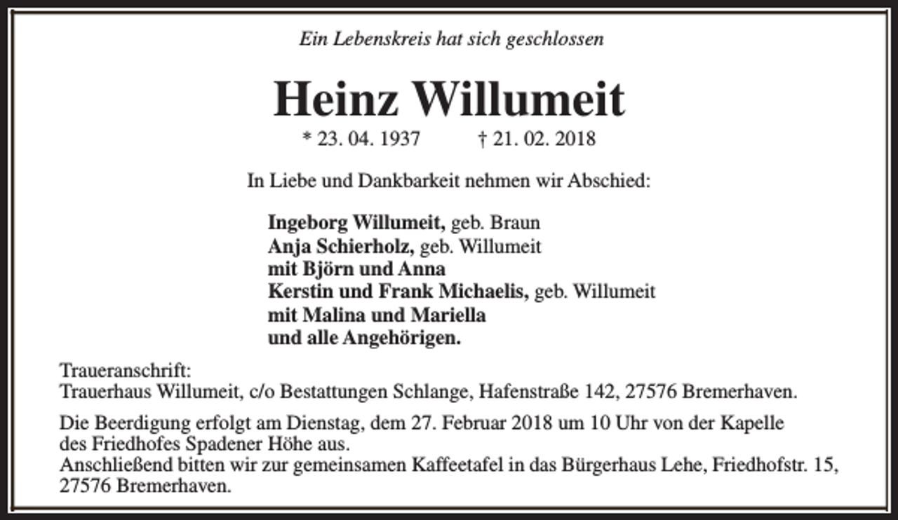 <p>Ein Lebenskreis hat sich geschlossen</p><p>Heinz Willumeit<br />* 23. 04. 1937</p><p>† 21. 02. 2018</p><p>In Liebe und Dankbarkeit nehmen wir Abschied:<br />Ingeborg Willumeit, geb. Braun<br />Anja Schierholz, geb. Willumeit<br />mit Björn und Anna<br />Kerstin und Frank Michaelis, geb. Willumeit<br />mit Malina und Mariella<br />und alle Angehörigen.<br />Traueranschrift:<br />Trauerhaus Willumeit, c/o Bestattungen Schlange, Hafenstraße 142, 27576 Bremerhaven.<br />Die Beerdigung erfolgt am Dienstag, dem 27. Februar 2018 um 10 Uhr von der Kapelle<br />des Friedhofes Spadener Höhe aus.<br />Anschließend bitten wir zur gemeinsamen Kaffeetafel in das Bürgerhaus Lehe, Friedhofstr. 15,<br />27576 Bremerhaven.</p>