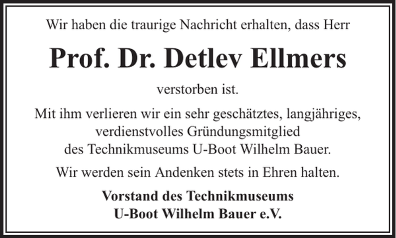 <p>Wir haben die traurige Nachricht erhalten, dass Herr</p><p>Prof. Dr. Detlev Ellmers<br />verstorben ist.<br />Mit ihm verlieren wir ein sehr geschätztes, langjähriges,<br />verdienstvolles Gründungsmitglied<br />des Technikmuseums U-Boot Wilhelm Bauer.<br />Wir werden sein Andenken stets in Ehren halten.<br />Vorstand des Technikmuseums<br />U-Boot Wilhelm Bauer e.V.</p>