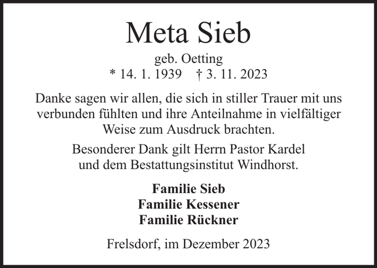 <p>Meta Sieb</p><p>geb. Oetting<br />* 14. 1. 1939 † 3. 11. 2023<br />Danke sagen wir allen, die sich in stiller Trauer mit uns<br />verbunden fühlten und ihre Anteilnahme in vielfältiger<br />Weise zum Ausdruck brachten.<br />Besonderer Dank gilt Herrn Pastor Kardel<br />und dem Bestattungsinstitut Windhorst.<br />Familie Sieb<br />Familie Kessener<br />Familie Rückner<br />Frelsdorf, im Dezember 2023</p>