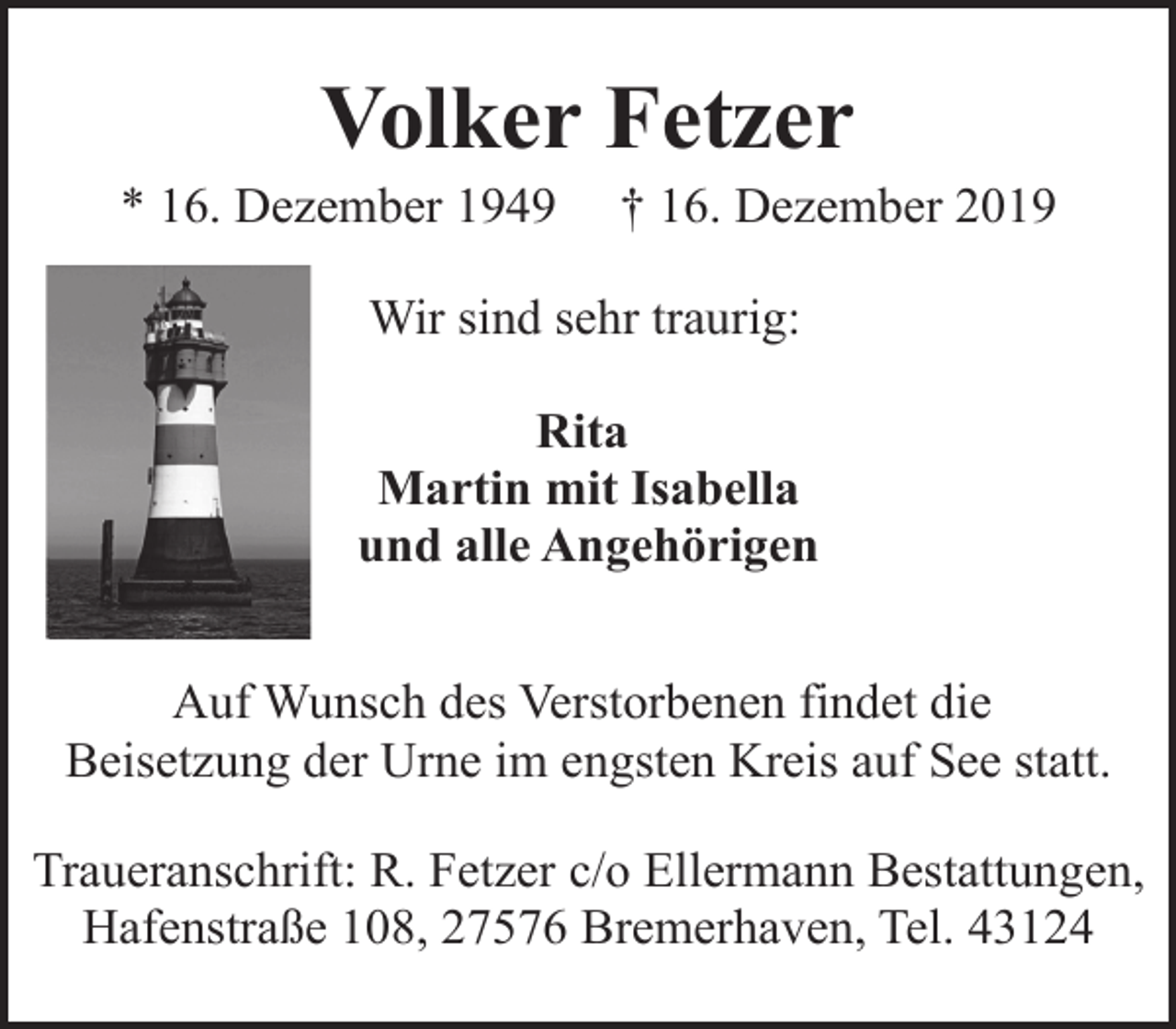 <p>Volker Fetzer</p><p>* 16. Dezember 1949</p><p>† 16. Dezember 2019</p><p>Wir sind sehr traurig:<br />Rita<br />Martin mit Isabella<br />und alle Angehörigen<br />Auf Wunsch des Verstorbenen findet die<br />Beisetzung der Urne im engsten Kreis auf See statt.<br />Traueranschrift: R. Fetzer c/o Ellermann Bestattungen,<br />Hafenstraße 108, 27576 Bremerhaven, Tel. 43124</p>