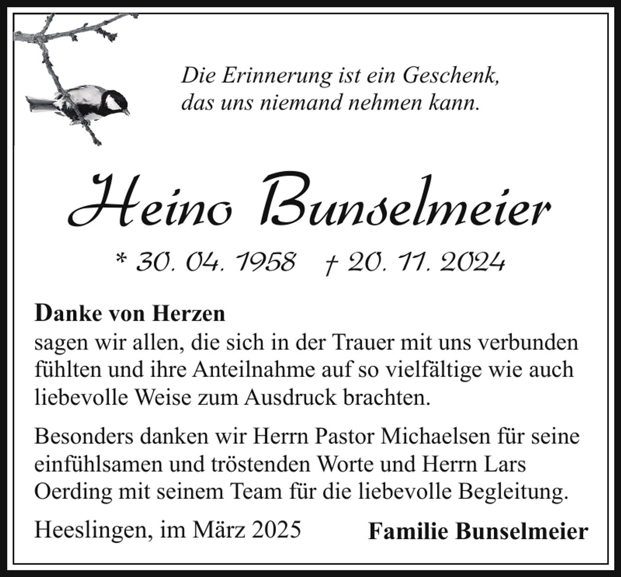 <p>Die Erinnerung ist ein Geschenk,<br />das uns niemand nehmen kann.</p><p>Heino Bunselmeier<br />* 30. 04. 1958 † 20. 11. 2024</p><p>Danke von Herzen<br />sagen wir allen, die sich in der Trauer mit uns verbunden<br />fühlten und ihre Anteilnahme auf so vielfältige wie auch<br />liebevolle Weise zum Ausdruck brachten.<br />Besonders danken wir Herrn Pastor Michaelsen für seine<br />einfühlsamen und tröstenden Worte und Herrn Lars<br />Oerding mit seinem Team für die liebevolle Begleitung.</p><p>Heeslingen, im März 2025</p><p>Familie Bunselmeier</p>