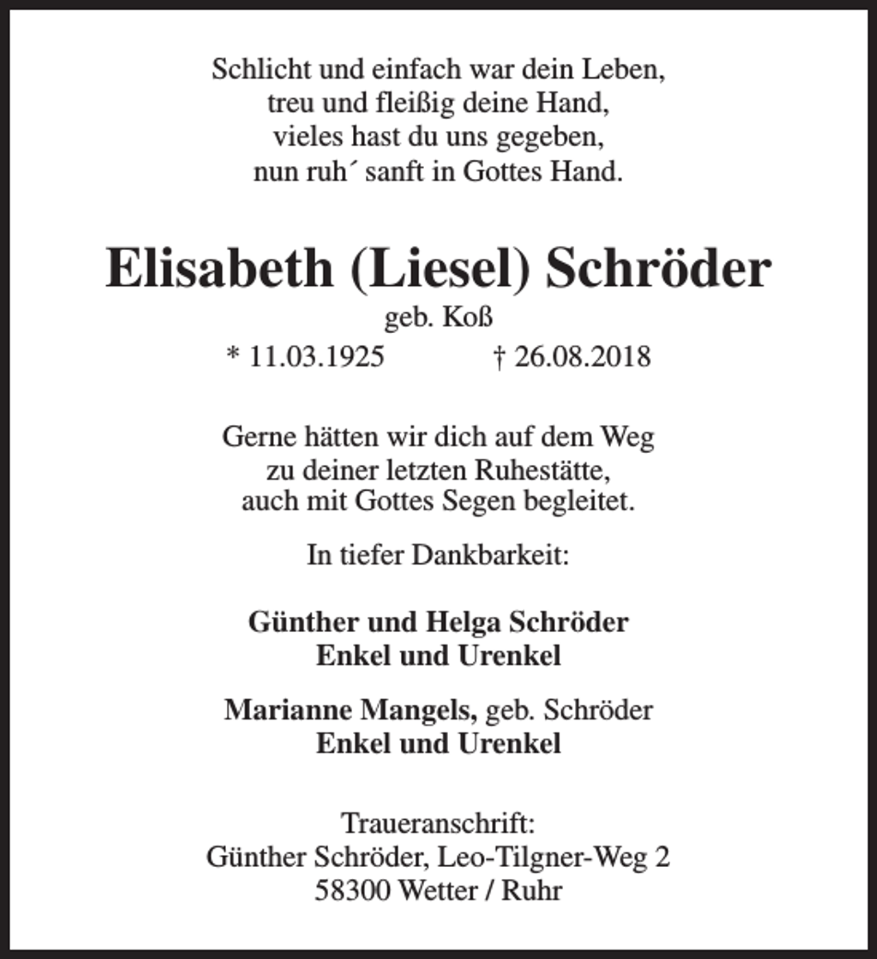 <p>Schlicht und einfach war dein Leben,<br />treu und fleißig deine Hand,<br />vieles hast du uns gegeben,<br />nun ruh´ sanft in Gottes Hand.</p><p>Elisabeth (Liesel) Schröder<br />geb. Koß<br />* 11.03.1925<br />† 26.08.2018</p><p>Gerne hätten wir dich auf dem Weg<br />zu deiner letzten Ruhestätte,<br />auch mit Gottes Segen begleitet.<br />In tiefer Dankbarkeit:<br />Günther und Helga Schröder<br />Enkel und Urenkel<br />Marianne Mangels, geb. Schröder<br />Enkel und Urenkel<br />Traueranschrift:<br />Günther Schröder, Leo-Tilgner-Weg 2<br />58300 Wetter / Ruhr</p>