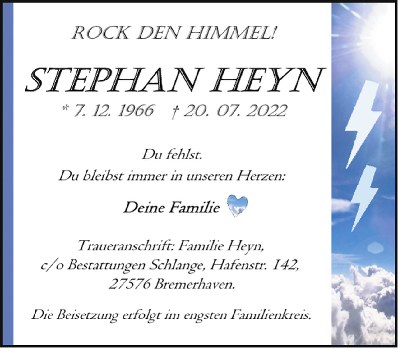 <p>ROCK DEN HIMMEL!</p><p>* 7. 12. 1966</p><p>† 20. 07. 2022</p><p>Du fehlst.<br />Du bleibst immer in unseren Herzen:</p><p>Traueranschrift: Familie Heyn,<br />c/o Bestattungen Schlange, Hafenstr. 142,<br />27576 Bremerhaven.<br />Die Beisetzung erfolgt im engsten Familienkreis.</p>