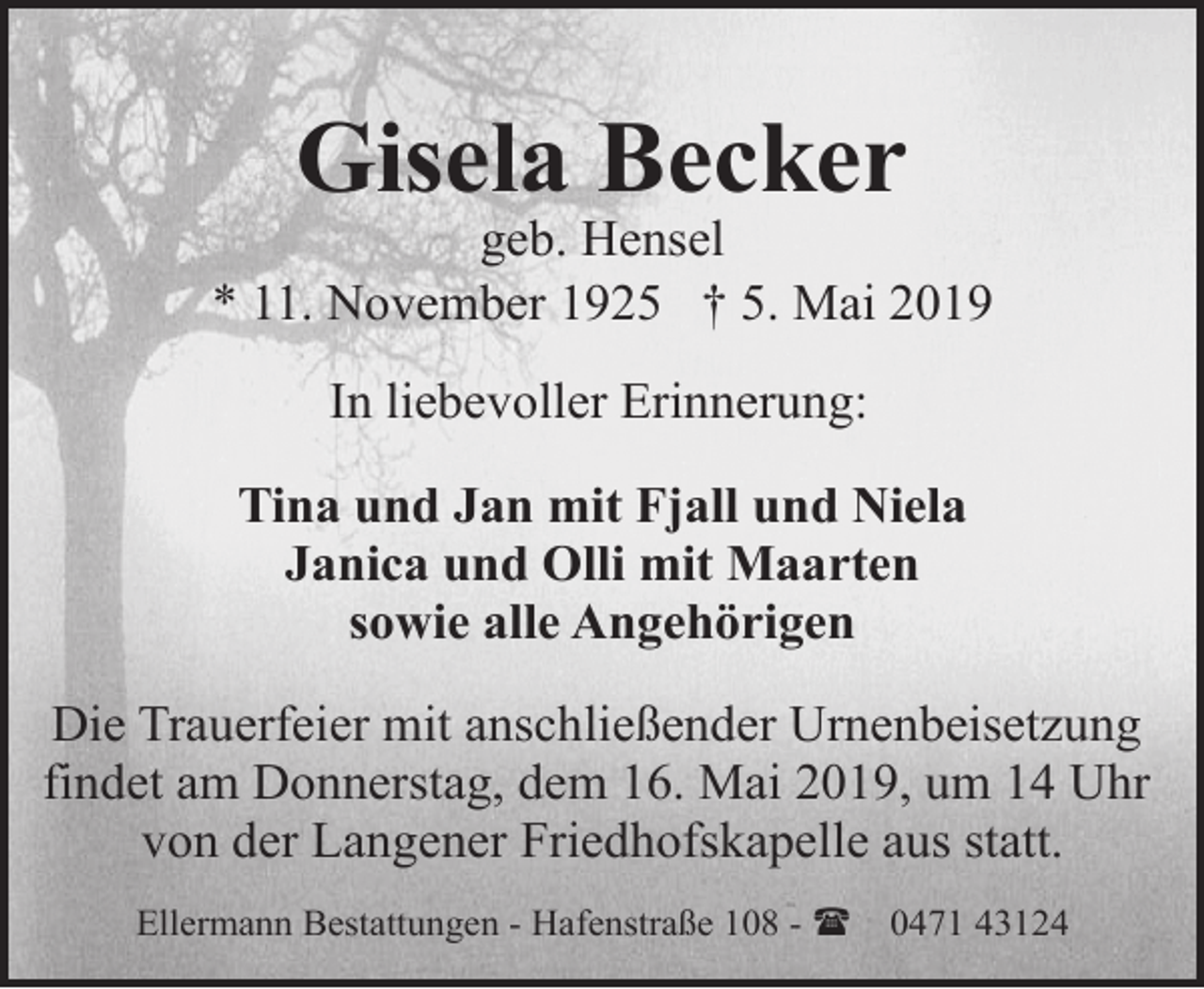 <p>Gisela Becker</p><p>geb. Hensel<br />* 11. November 1925 † 5. Mai 2019<br />In liebevoller Erinnerung:<br />Tina und Jan mit Fjall und Niela<br />Janica und Olli mit Maarten<br />sowie alle Angehörigen<br />Die Trauerfeier mit anschließender Urnenbeisetzung<br />findet am Donnerstag, dem 16. Mai 2019, um 14 Uhr<br />von der Langener Friedhofskapelle aus statt.<br />Ellermann Bestattungen - Hafenstraße 108 - (</p><p>0471 43124</p>