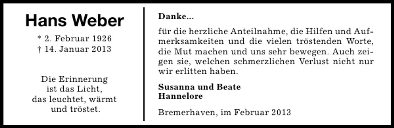 <p>Hans Weber<br />* 2. Februar 1926<br />† 14. Januar 2013<br />Die Erinnerung<br />ist das Licht,<br />das leuchtet, wärmt<br />und tröstet.</p><p>Danke...<br />für die herzliche Anteilnahme, die Hilfen und Aufmerksamkeiten und die vielen tröstenden Worte,<br />die Mut machen und uns sehr bewegen. Auch zeigen sie, welchen schmerzlichen Verlust nicht nur<br />wir erlitten haben.<br />Susanna und Beate<br />Hannelore<br />Bremerhaven, im Februar 2013</p>