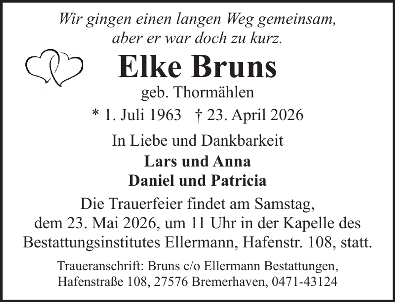 <p>Wir gingen einen langen Weg gemeinsam,<br />aber er war doch zu kurz.</p><p>Elke Bruns</p><p>geb. Thormählen<br />* 1. Juli 1963 † 23. April 2026<br />In Liebe und Dankbarkeit<br />Lars und Anna<br />Daniel und Patricia<br />Die Trauerfeier findet am Samstag,<br />dem 23. Mai 2026, um 11 Uhr in der Kapelle des<br />Bestattungsinstitutes Ellermann, Hafenstr. 108, statt.<br />Traueranschrift: Bruns c/o Ellermann Bestattungen,<br />Hafenstraße 108, 27576 Bremerhaven, 0471-43124</p>