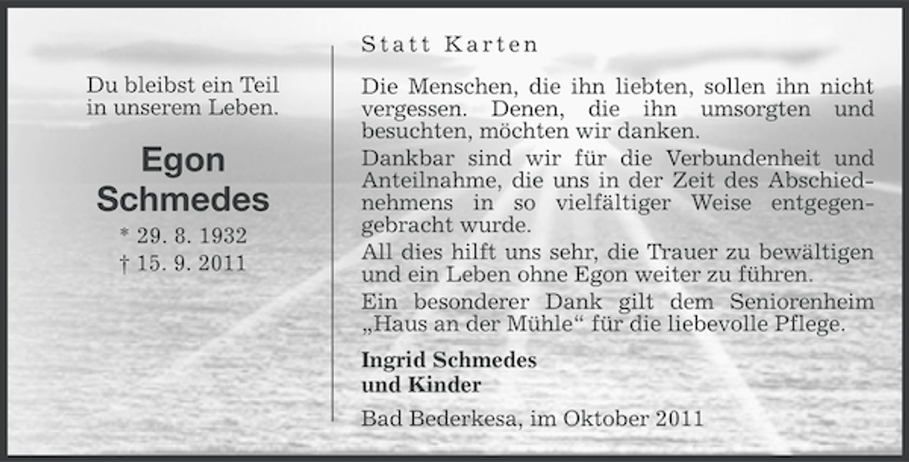 <p>Statt Karten<br />Du bleibst ein Teil<br />in unserem Leben.</p><p>Egon<br />Schmedes<br />* 29. 8. 1932<br />† 15. 9. 2011</p><p>Die Menschen, die ihn liebten, sollen ihn nicht<br />vergessen. Denen, die ihn umsorgten und<br />besuchten, möchten wir danken.<br />Dankbar sind wir für die Verbundenheit und<br />Anteilnahme, die uns in der Zeit des Abschiednehmens in so vielfältiger Weise entgegengebracht wurde.<br />All dies hilft uns sehr, die Trauer zu bewältigen<br />und ein Leben ohne Egon weiter zu führen.<br />Ein besonderer Dank gilt dem Seniorenheim<br />„Haus an der Mühle“ für die liebevolle Pflege.<br />Ingrid Schmedes<br />und Kinder<br />Bad Bederkesa, im Oktober 2011</p>