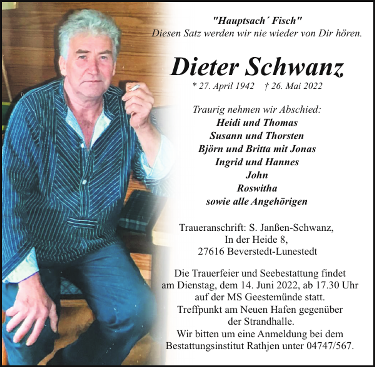 <p>"Hauptsach´ Fisch"<br />Diesen Satz werden wir nie wieder von Dir hören.</p><p>Dieter Schwanz<br />* 27. April 1942</p><p>† 26. Mai 2022</p><p>Traurig nehmen wir Abschied:<br />Heidi und Thomas<br />Susann und Thorsten<br />Björn und Britta mit Jonas<br />Ingrid und Hannes<br />John<br />Roswitha<br />sowie alle Angehörigen<br />Traueranschrift: S. Janßen-Schwanz,<br />In der Heide 8,<br />27616 Beverstedt-Lunestedt<br />Die Trauerfeier und Seebestattung findet<br />am Dienstag, dem 14. Juni 2022, ab 17.30 Uhr<br />auf der MS Geestemünde statt.<br />Treffpunkt am Neuen Hafen gegenüber<br />der Strandhalle.<br />Wir bitten um eine Anmeldung bei dem<br />Bestattungsinstitut Rathjen unter 04747/567.</p>