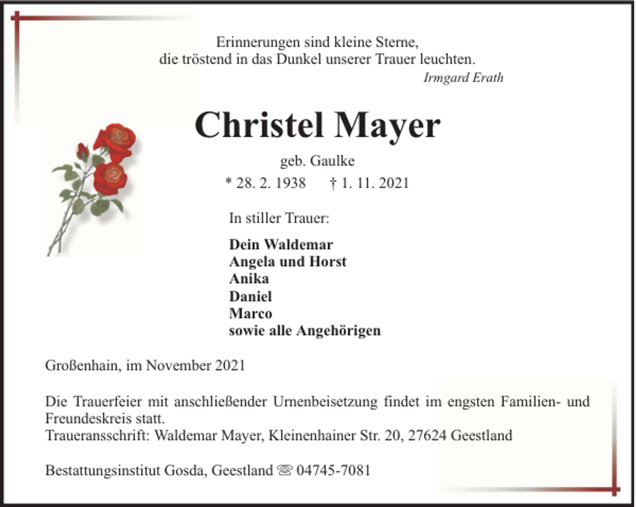 <p>Erinnerungen sind kleine Sterne,<br />die tröstend in das Dunkel unserer Trauer leuchten.</p><p>Irmgard Erath</p><p>Christel Mayer<br />geb. Gaulke<br />* 28. 2. 1938 † 1. 11. 2021<br />In stiller Trauer:<br />Dein Waldemar<br />Angela und Horst<br />Anika<br />Daniel<br />Marco<br />sowie alle Angehörigen<br />Großenhain, im November 2021<br />Die Trauerfeier mit anschließender Urnenbeisetzung findet im engsten Familien- und<br />Freundeskreis statt.<br />Traueransschrift: Waldemar Mayer, Kleinenhainer Str. 20, 27624 Geestland<br />Bestattungsinstitut Gosda, Geestland</p><p>04745-7081</p>