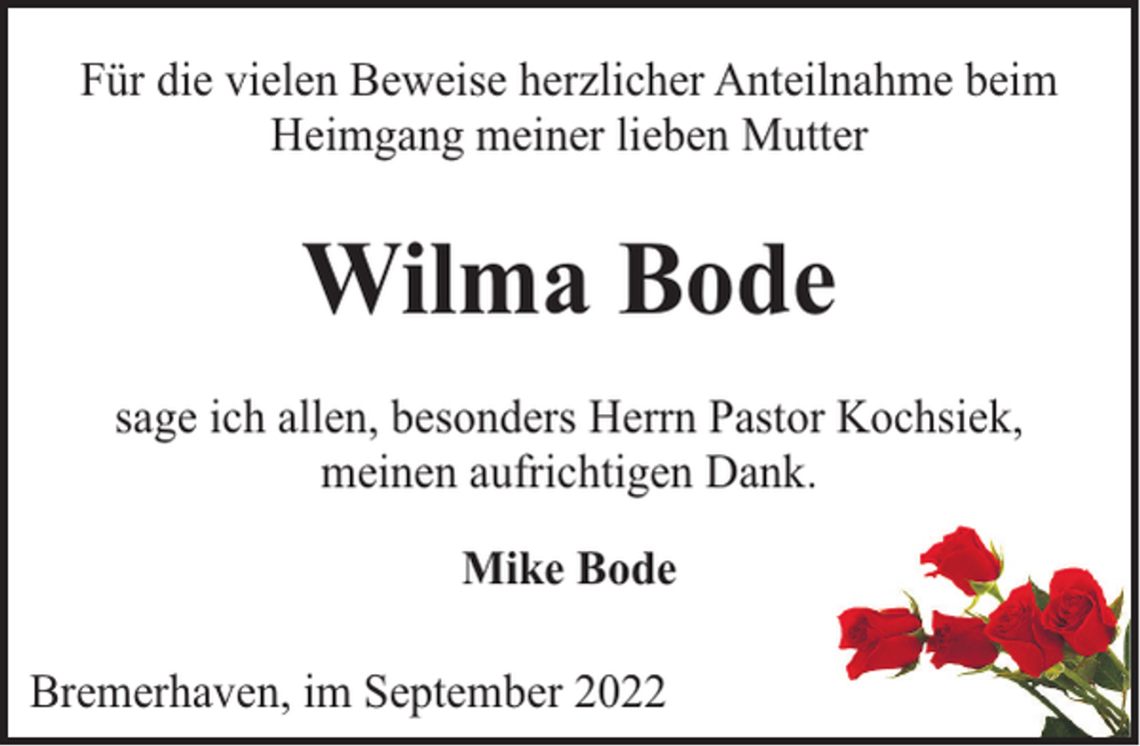 <p>Für die vielen Beweise herzlicher Anteilnahme beim<br />Heimgang meiner lieben Mutter</p><p>Wilma Bode<br />sage ich allen, besonders Herrn Pastor Kochsiek,<br />meinen aufrichtigen Dank.<br />Mike Bode<br />Bremerhaven, im September 2022</p>
