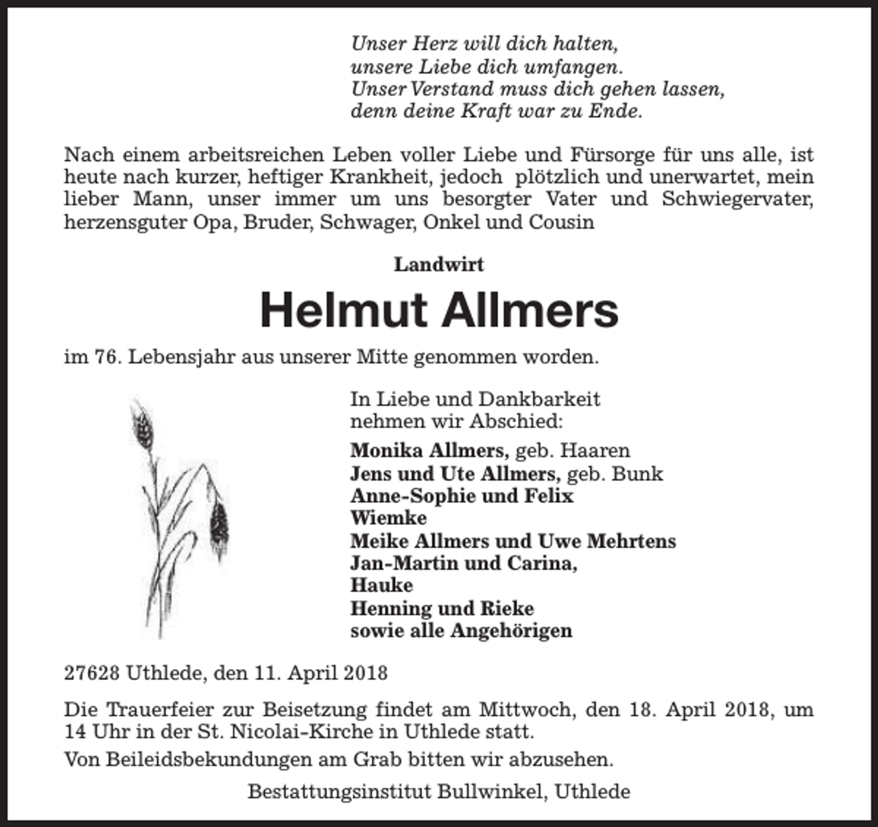 <p>Unser Herz will dich halten,<br />unsere Liebe dich umfangen.<br />Unser Verstand muss dich gehen lassen,<br />denn deine Kraft war zu Ende.<br />Nach einem arbeitsreichen Leben voller Liebe und Fürsorge für uns alle, ist<br />heute nach kurzer, heftiger Krankheit, jedoch plötzlich und unerwartet, mein<br />lieber Mann, unser immer um uns besorgter Vater und Schwiegervater,<br />herzensguter Opa, Bruder, Schwager, Onkel und Cousin<br />Landwirt</p><p>Helmut Allmers</p><p>im 76. Lebensjahr aus unserer Mitte genommen worden.</p><p>In Liebe und Dankbarkeit<br />nehmen wir Abschied:<br />Monika Allmers, geb. Haaren<br />Jens und Ute Allmers, geb. Bunk<br />Anne-Sophie und Felix<br />Wiemke<br />Meike Allmers und Uwe Mehrtens<br />Jan-Martin und Carina,<br />Hauke<br />Henning und Rieke<br />sowie alle Angehörigen<br />27628 Uthlede, den 11. April 2018<br />Die Trauerfeier zur Beisetzung findet am Mittwoch, den 18. April 2018, um<br />14 Uhr in der St. Nicolai-Kirche in Uthlede statt.<br />Von Beileidsbekundungen am Grab bitten wir abzusehen.<br />Bestattungsinstitut Bullwinkel, Uthlede</p>