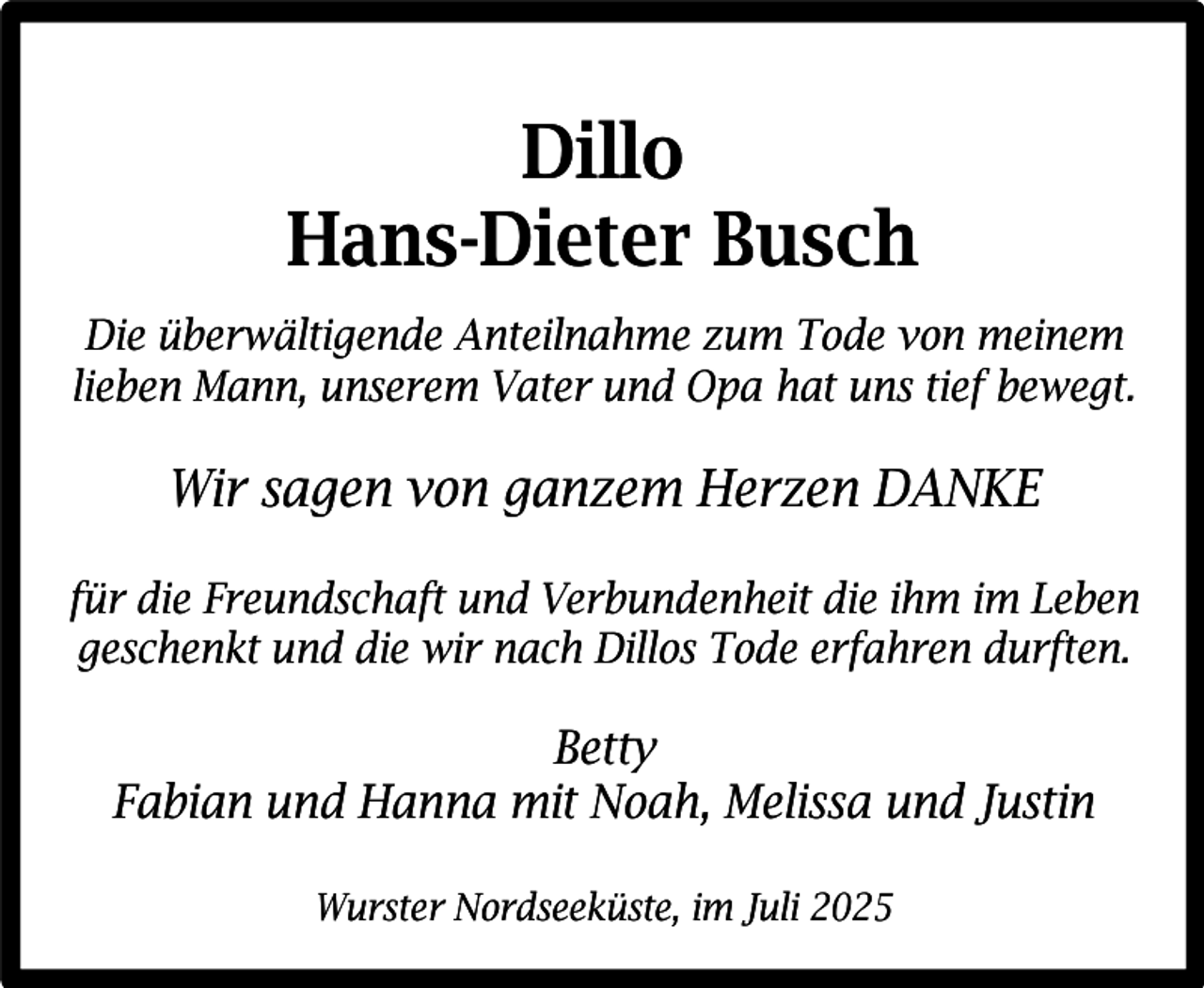 <p>Dillo<br />Hans-Dieter Busch<br />Die überwältigende Anteilnahme zum Tode von meinem<br />lieben Mann, unserem Vater und Opa hat uns tief bewegt.</p><p>Wir sagen von ganzem Herzen DANKE<br />für die Freundschaft und Verbundenheit die ihm im Leben<br />geschenkt und die wir nach Dillos Tode erfahren durften.</p><p>Betty<br />Fabian und Hanna mit Noah, Melissa und Justin<br />Wurster Nordseeküste, im Juli 2025</p>