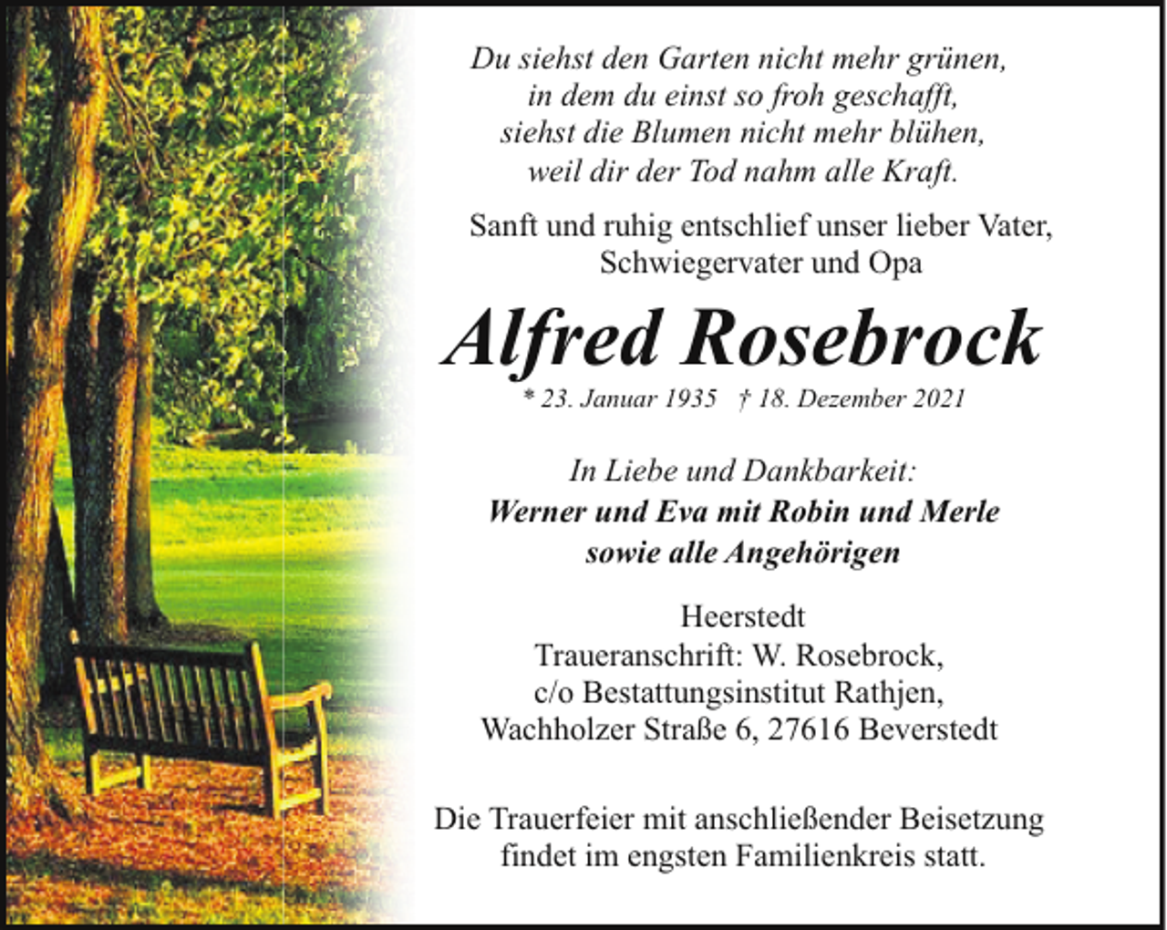 <p>Du siehst den Garten nicht mehr grünen,<br />in dem du einst so froh geschafft,<br />siehst die Blumen nicht mehr blühen,<br />weil dir der Tod nahm alle Kraft.<br />Sanft und ruhig entschlief unser lieber Vater,<br />Schwiegervater und Opa</p><p>Alfred Rosebrock<br />* 23. Januar 1935 † 18. Dezember 2021</p><p>In Liebe und Dankbarkeit:<br />Werner und Eva mit Robin und Merle<br />sowie alle Angehörigen<br />Heerstedt<br />Traueranschrift: W. Rosebrock,<br />c/o Bestattungsinstitut Rathjen,<br />Wachholzer Straße 6, 27616 Beverstedt<br />Die Trauerfeier mit anschließender Beisetzung<br />findet im engsten Familienkreis statt.</p>
