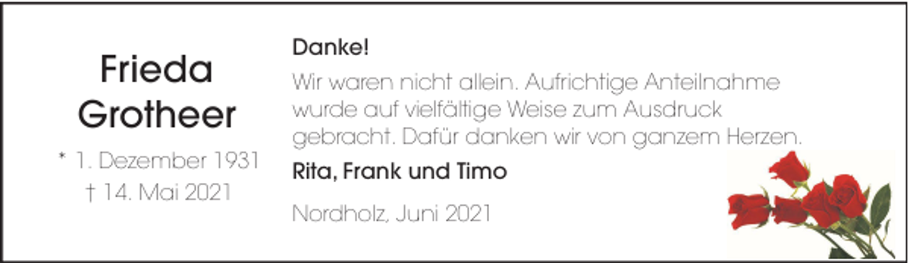 <p>Frieda<br />Grotheer<br />* 1. Dezember 1931<br />† 14. Mai 2021</p><p>Danke!<br />Wir waren nicht allein. Aufrichtige Anteilnahme<br />wurde auf vielfältige Weise zum Ausdruck<br />gebracht. Dafür danken wir von ganzem Herzen.<br />Rita, Frank und Timo<br />Nordholz, Juni 2021</p>