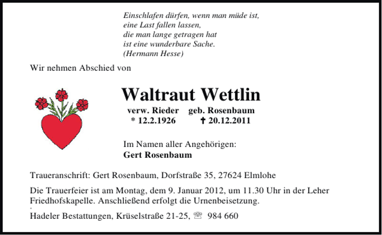 <p>Einschlafen dürfen, wenn man müde ist,<br />eine Last fallen lassen,<br />die man lange getragen hat<br />ist eine wunderbare Sache.<br />(Hermann Hesse)</p><p>Wir nehmen Abschied von</p><p>Waltraut Wettlin<br />verw. Rieder<br />* 12.2.1926</p><p>geb. Rosenbaum<br />B 20.12.2011</p><p>Im Namen aller Angehörigen:<br />Gert Rosenbaum<br />Traueranschrift: Gert Rosenbaum, Dorfstraße 35, 27624 Elmlohe<br />Die Trauerfeier ist am Montag, dem 9. Januar 2012, um 11.30 Uhr in der Leher<br />Friedhofskapelle. Anschließend erfolgt die Urnenbeisetzung.<br />+</p><p>Hadeler Bestattungen, Krüselstraße 21-25, 984 660</p>